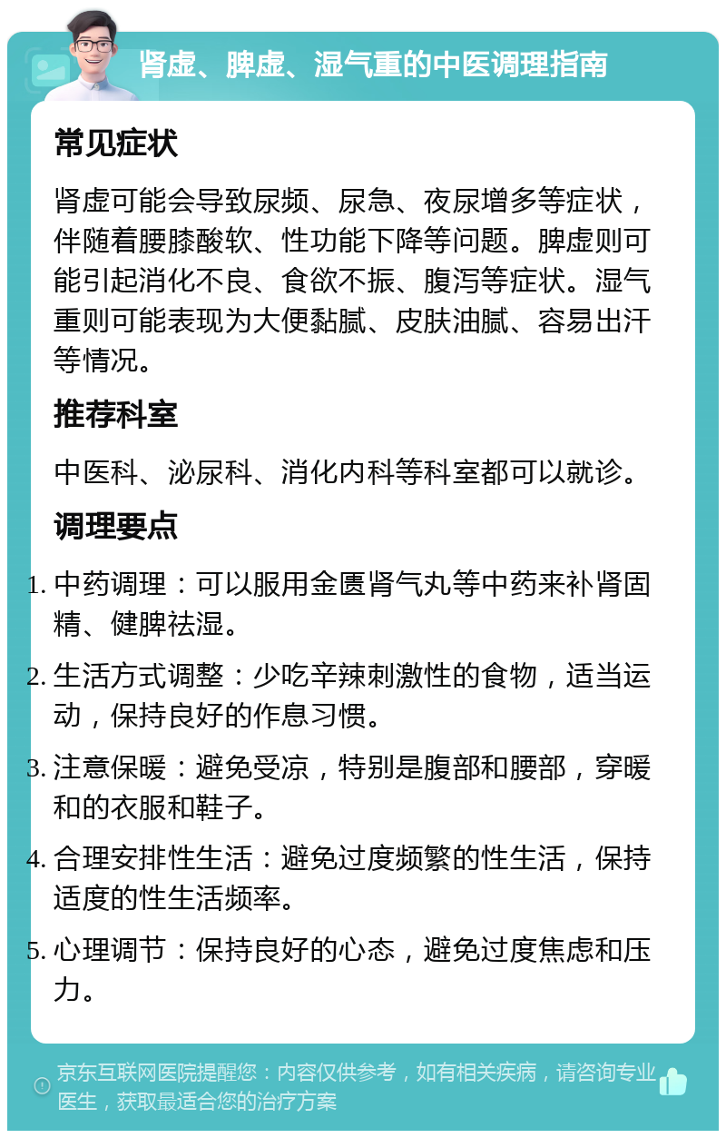 肾虚、脾虚、湿气重的中医调理指南 常见症状 肾虚可能会导致尿频、尿急、夜尿增多等症状，伴随着腰膝酸软、性功能下降等问题。脾虚则可能引起消化不良、食欲不振、腹泻等症状。湿气重则可能表现为大便黏腻、皮肤油腻、容易出汗等情况。 推荐科室 中医科、泌尿科、消化内科等科室都可以就诊。 调理要点 中药调理：可以服用金匮肾气丸等中药来补肾固精、健脾祛湿。 生活方式调整：少吃辛辣刺激性的食物，适当运动，保持良好的作息习惯。 注意保暖：避免受凉，特别是腹部和腰部，穿暖和的衣服和鞋子。 合理安排性生活：避免过度频繁的性生活，保持适度的性生活频率。 心理调节：保持良好的心态，避免过度焦虑和压力。