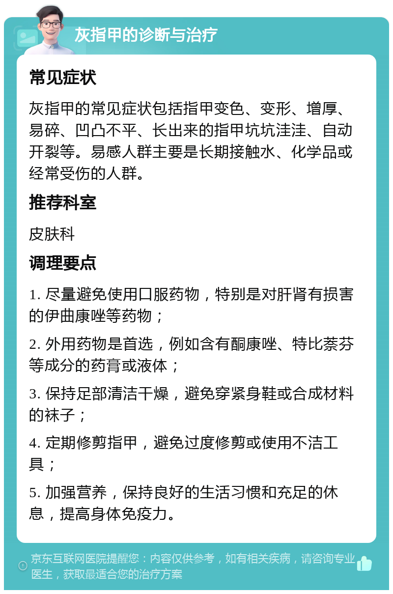 灰指甲的诊断与治疗 常见症状 灰指甲的常见症状包括指甲变色、变形、增厚、易碎、凹凸不平、长出来的指甲坑坑洼洼、自动开裂等。易感人群主要是长期接触水、化学品或经常受伤的人群。 推荐科室 皮肤科 调理要点 1. 尽量避免使用口服药物，特别是对肝肾有损害的伊曲康唑等药物； 2. 外用药物是首选，例如含有酮康唑、特比萘芬等成分的药膏或液体； 3. 保持足部清洁干燥，避免穿紧身鞋或合成材料的袜子； 4. 定期修剪指甲，避免过度修剪或使用不洁工具； 5. 加强营养，保持良好的生活习惯和充足的休息，提高身体免疫力。