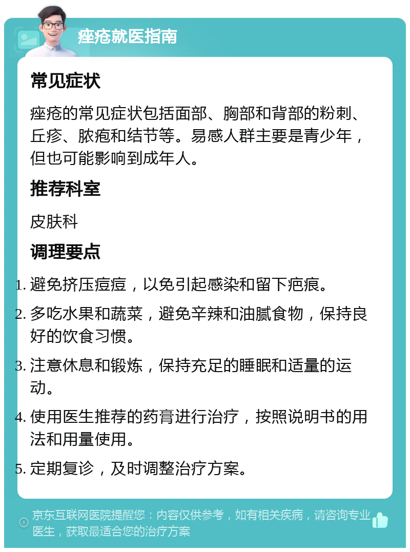 痤疮就医指南 常见症状 痤疮的常见症状包括面部、胸部和背部的粉刺、丘疹、脓疱和结节等。易感人群主要是青少年，但也可能影响到成年人。 推荐科室 皮肤科 调理要点 避免挤压痘痘，以免引起感染和留下疤痕。 多吃水果和蔬菜，避免辛辣和油腻食物，保持良好的饮食习惯。 注意休息和锻炼，保持充足的睡眠和适量的运动。 使用医生推荐的药膏进行治疗，按照说明书的用法和用量使用。 定期复诊，及时调整治疗方案。