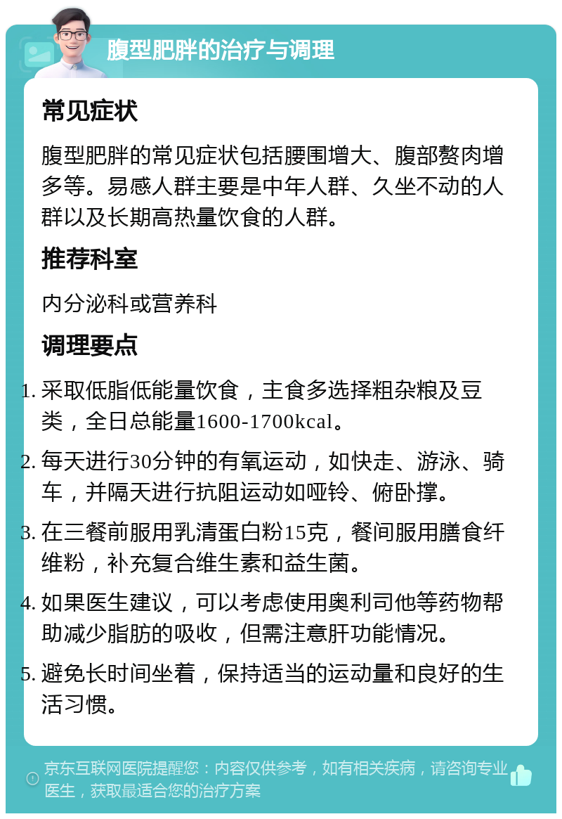 腹型肥胖的治疗与调理 常见症状 腹型肥胖的常见症状包括腰围增大、腹部赘肉增多等。易感人群主要是中年人群、久坐不动的人群以及长期高热量饮食的人群。 推荐科室 内分泌科或营养科 调理要点 采取低脂低能量饮食，主食多选择粗杂粮及豆类，全日总能量1600-1700kcal。 每天进行30分钟的有氧运动，如快走、游泳、骑车，并隔天进行抗阻运动如哑铃、俯卧撑。 在三餐前服用乳清蛋白粉15克，餐间服用膳食纤维粉，补充复合维生素和益生菌。 如果医生建议，可以考虑使用奥利司他等药物帮助减少脂肪的吸收，但需注意肝功能情况。 避免长时间坐着，保持适当的运动量和良好的生活习惯。