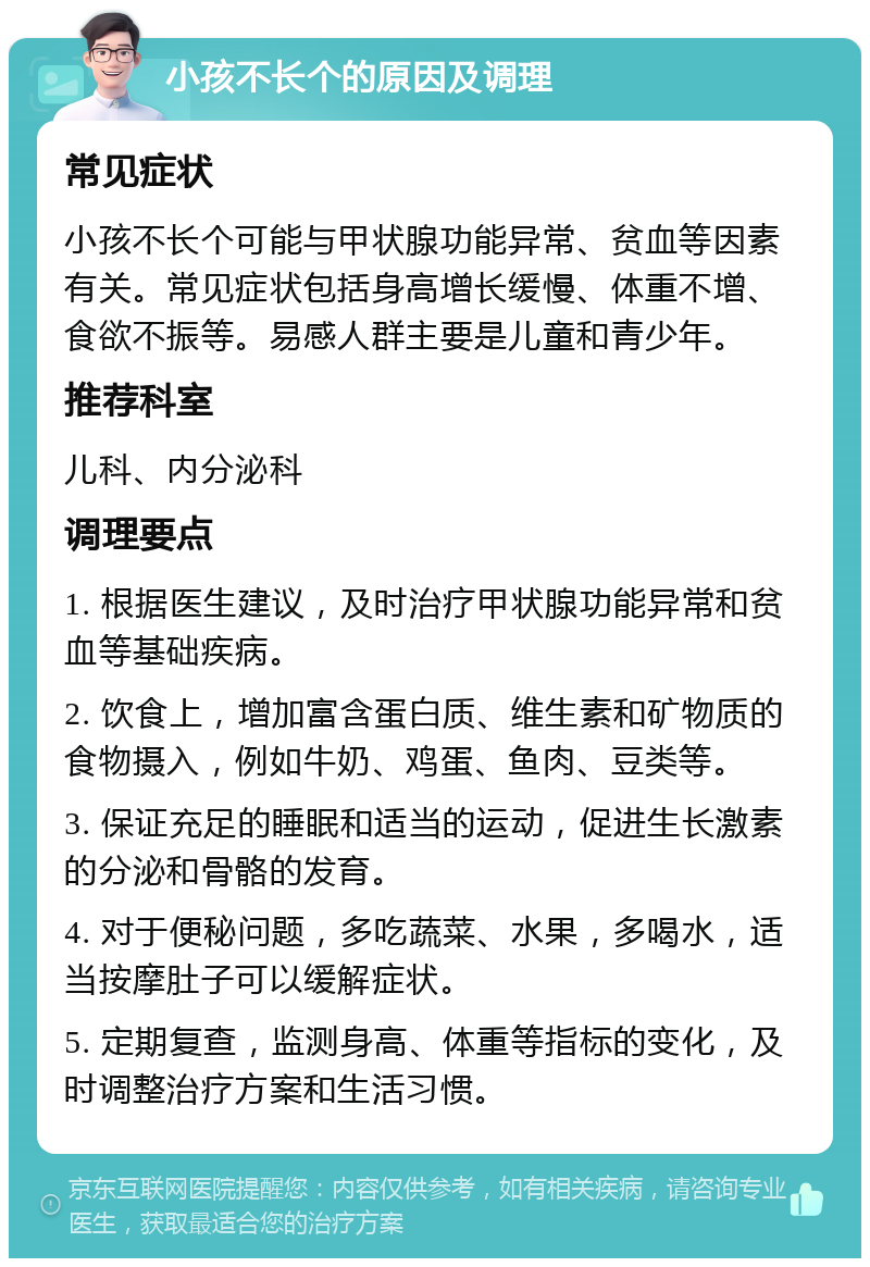 小孩不长个的原因及调理 常见症状 小孩不长个可能与甲状腺功能异常、贫血等因素有关。常见症状包括身高增长缓慢、体重不增、食欲不振等。易感人群主要是儿童和青少年。 推荐科室 儿科、内分泌科 调理要点 1. 根据医生建议，及时治疗甲状腺功能异常和贫血等基础疾病。 2. 饮食上，增加富含蛋白质、维生素和矿物质的食物摄入，例如牛奶、鸡蛋、鱼肉、豆类等。 3. 保证充足的睡眠和适当的运动，促进生长激素的分泌和骨骼的发育。 4. 对于便秘问题，多吃蔬菜、水果，多喝水，适当按摩肚子可以缓解症状。 5. 定期复查，监测身高、体重等指标的变化，及时调整治疗方案和生活习惯。