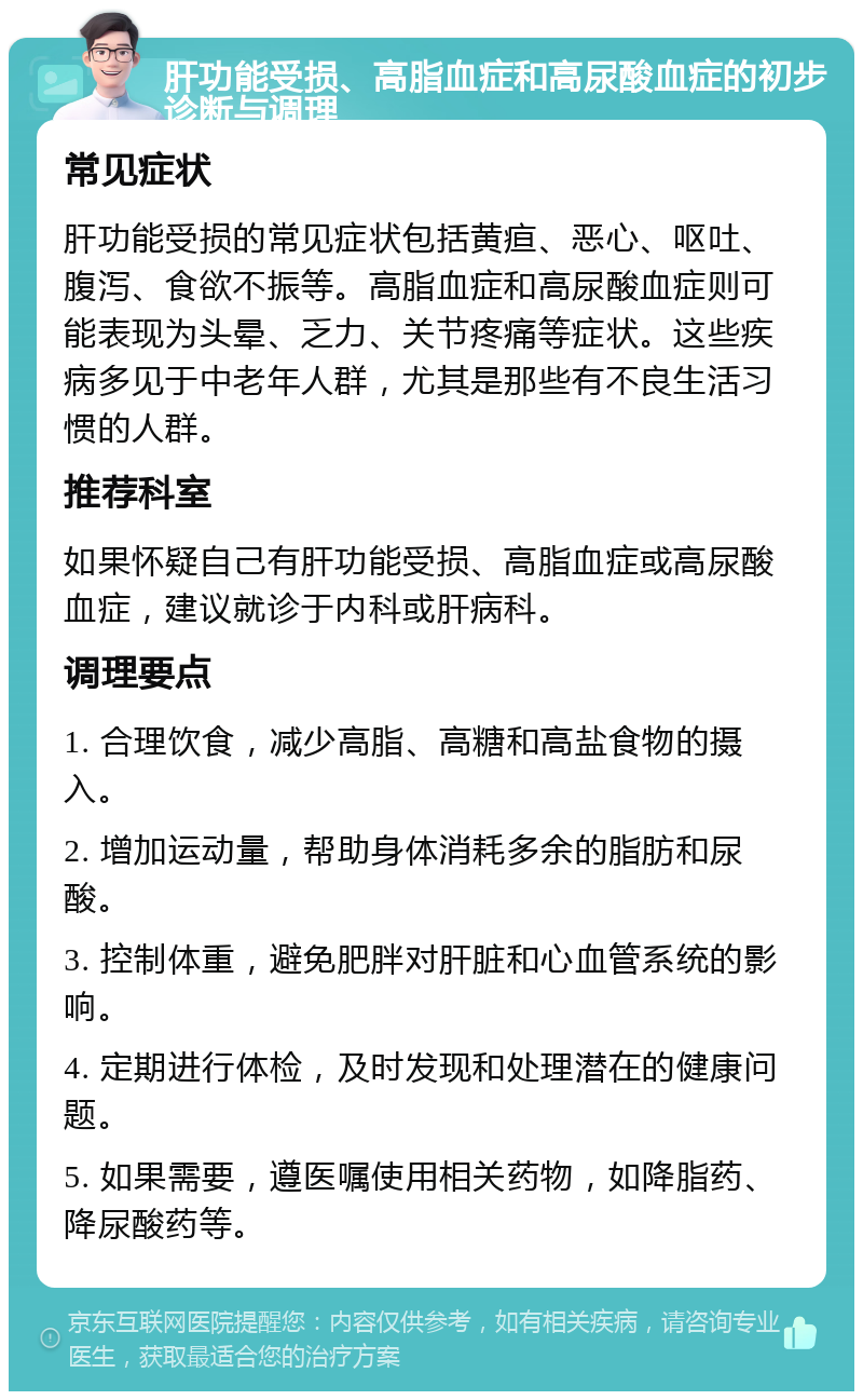 肝功能受损、高脂血症和高尿酸血症的初步诊断与调理 常见症状 肝功能受损的常见症状包括黄疸、恶心、呕吐、腹泻、食欲不振等。高脂血症和高尿酸血症则可能表现为头晕、乏力、关节疼痛等症状。这些疾病多见于中老年人群，尤其是那些有不良生活习惯的人群。 推荐科室 如果怀疑自己有肝功能受损、高脂血症或高尿酸血症，建议就诊于内科或肝病科。 调理要点 1. 合理饮食，减少高脂、高糖和高盐食物的摄入。 2. 增加运动量，帮助身体消耗多余的脂肪和尿酸。 3. 控制体重，避免肥胖对肝脏和心血管系统的影响。 4. 定期进行体检，及时发现和处理潜在的健康问题。 5. 如果需要，遵医嘱使用相关药物，如降脂药、降尿酸药等。