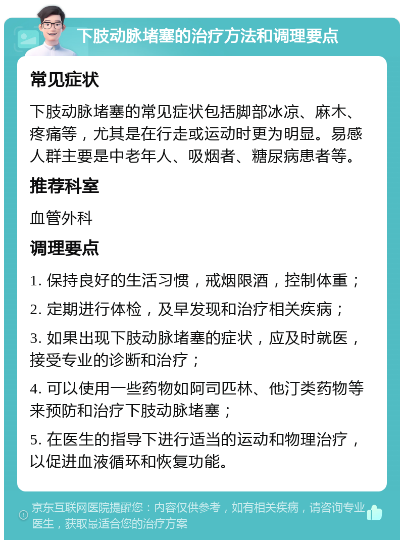 下肢动脉堵塞的治疗方法和调理要点 常见症状 下肢动脉堵塞的常见症状包括脚部冰凉、麻木、疼痛等，尤其是在行走或运动时更为明显。易感人群主要是中老年人、吸烟者、糖尿病患者等。 推荐科室 血管外科 调理要点 1. 保持良好的生活习惯，戒烟限酒，控制体重； 2. 定期进行体检，及早发现和治疗相关疾病； 3. 如果出现下肢动脉堵塞的症状，应及时就医，接受专业的诊断和治疗； 4. 可以使用一些药物如阿司匹林、他汀类药物等来预防和治疗下肢动脉堵塞； 5. 在医生的指导下进行适当的运动和物理治疗，以促进血液循环和恢复功能。