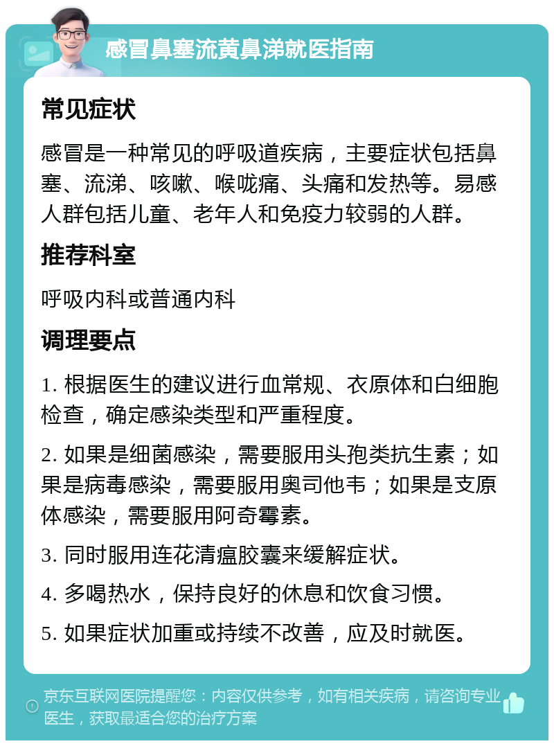 感冒鼻塞流黄鼻涕就医指南 常见症状 感冒是一种常见的呼吸道疾病，主要症状包括鼻塞、流涕、咳嗽、喉咙痛、头痛和发热等。易感人群包括儿童、老年人和免疫力较弱的人群。 推荐科室 呼吸内科或普通内科 调理要点 1. 根据医生的建议进行血常规、衣原体和白细胞检查，确定感染类型和严重程度。 2. 如果是细菌感染，需要服用头孢类抗生素；如果是病毒感染，需要服用奥司他韦；如果是支原体感染，需要服用阿奇霉素。 3. 同时服用连花清瘟胶囊来缓解症状。 4. 多喝热水，保持良好的休息和饮食习惯。 5. 如果症状加重或持续不改善，应及时就医。