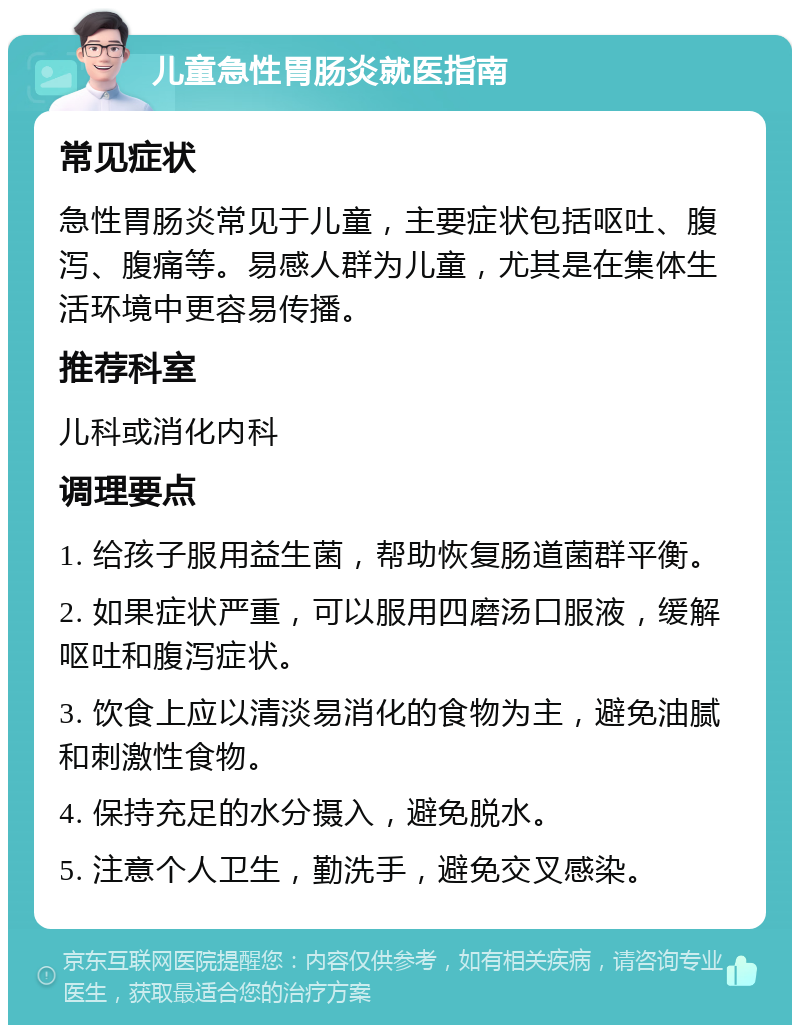 儿童急性胃肠炎就医指南 常见症状 急性胃肠炎常见于儿童，主要症状包括呕吐、腹泻、腹痛等。易感人群为儿童，尤其是在集体生活环境中更容易传播。 推荐科室 儿科或消化内科 调理要点 1. 给孩子服用益生菌，帮助恢复肠道菌群平衡。 2. 如果症状严重，可以服用四磨汤口服液，缓解呕吐和腹泻症状。 3. 饮食上应以清淡易消化的食物为主，避免油腻和刺激性食物。 4. 保持充足的水分摄入，避免脱水。 5. 注意个人卫生，勤洗手，避免交叉感染。