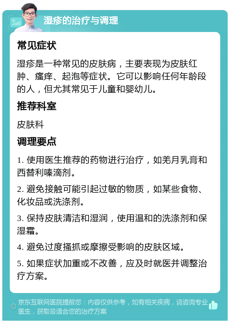 湿疹的治疗与调理 常见症状 湿疹是一种常见的皮肤病，主要表现为皮肤红肿、瘙痒、起泡等症状。它可以影响任何年龄段的人，但尤其常见于儿童和婴幼儿。 推荐科室 皮肤科 调理要点 1. 使用医生推荐的药物进行治疗，如羌月乳膏和西替利嗪滴剂。 2. 避免接触可能引起过敏的物质，如某些食物、化妆品或洗涤剂。 3. 保持皮肤清洁和湿润，使用温和的洗涤剂和保湿霜。 4. 避免过度搔抓或摩擦受影响的皮肤区域。 5. 如果症状加重或不改善，应及时就医并调整治疗方案。