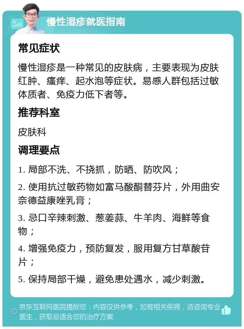 慢性湿疹就医指南 常见症状 慢性湿疹是一种常见的皮肤病，主要表现为皮肤红肿、瘙痒、起水泡等症状。易感人群包括过敏体质者、免疫力低下者等。 推荐科室 皮肤科 调理要点 1. 局部不洗、不挠抓，防晒、防吹风； 2. 使用抗过敏药物如富马酸酮替芬片，外用曲安奈德益康唑乳膏； 3. 忌口辛辣刺激、葱姜蒜、牛羊肉、海鲜等食物； 4. 增强免疫力，预防复发，服用复方甘草酸苷片； 5. 保持局部干燥，避免患处遇水，减少刺激。