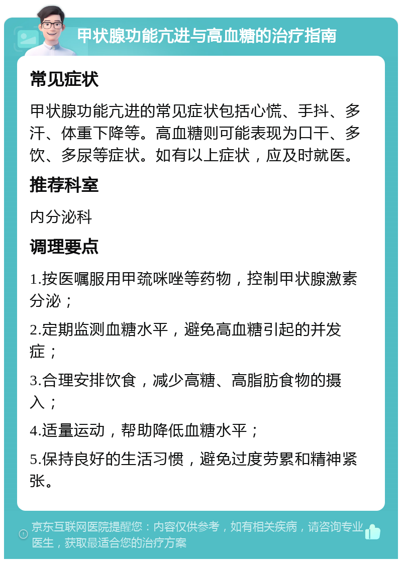 甲状腺功能亢进与高血糖的治疗指南 常见症状 甲状腺功能亢进的常见症状包括心慌、手抖、多汗、体重下降等。高血糖则可能表现为口干、多饮、多尿等症状。如有以上症状，应及时就医。 推荐科室 内分泌科 调理要点 1.按医嘱服用甲巯咪唑等药物，控制甲状腺激素分泌； 2.定期监测血糖水平，避免高血糖引起的并发症； 3.合理安排饮食，减少高糖、高脂肪食物的摄入； 4.适量运动，帮助降低血糖水平； 5.保持良好的生活习惯，避免过度劳累和精神紧张。