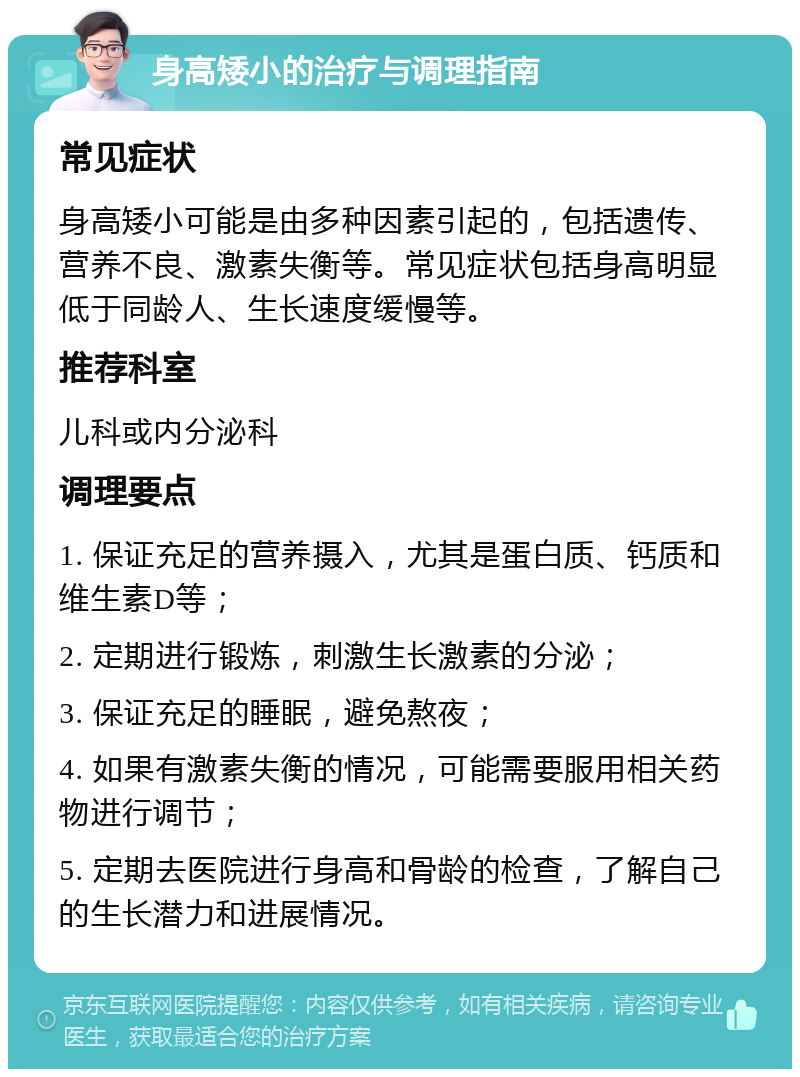 身高矮小的治疗与调理指南 常见症状 身高矮小可能是由多种因素引起的，包括遗传、营养不良、激素失衡等。常见症状包括身高明显低于同龄人、生长速度缓慢等。 推荐科室 儿科或内分泌科 调理要点 1. 保证充足的营养摄入，尤其是蛋白质、钙质和维生素D等； 2. 定期进行锻炼，刺激生长激素的分泌； 3. 保证充足的睡眠，避免熬夜； 4. 如果有激素失衡的情况，可能需要服用相关药物进行调节； 5. 定期去医院进行身高和骨龄的检查，了解自己的生长潜力和进展情况。