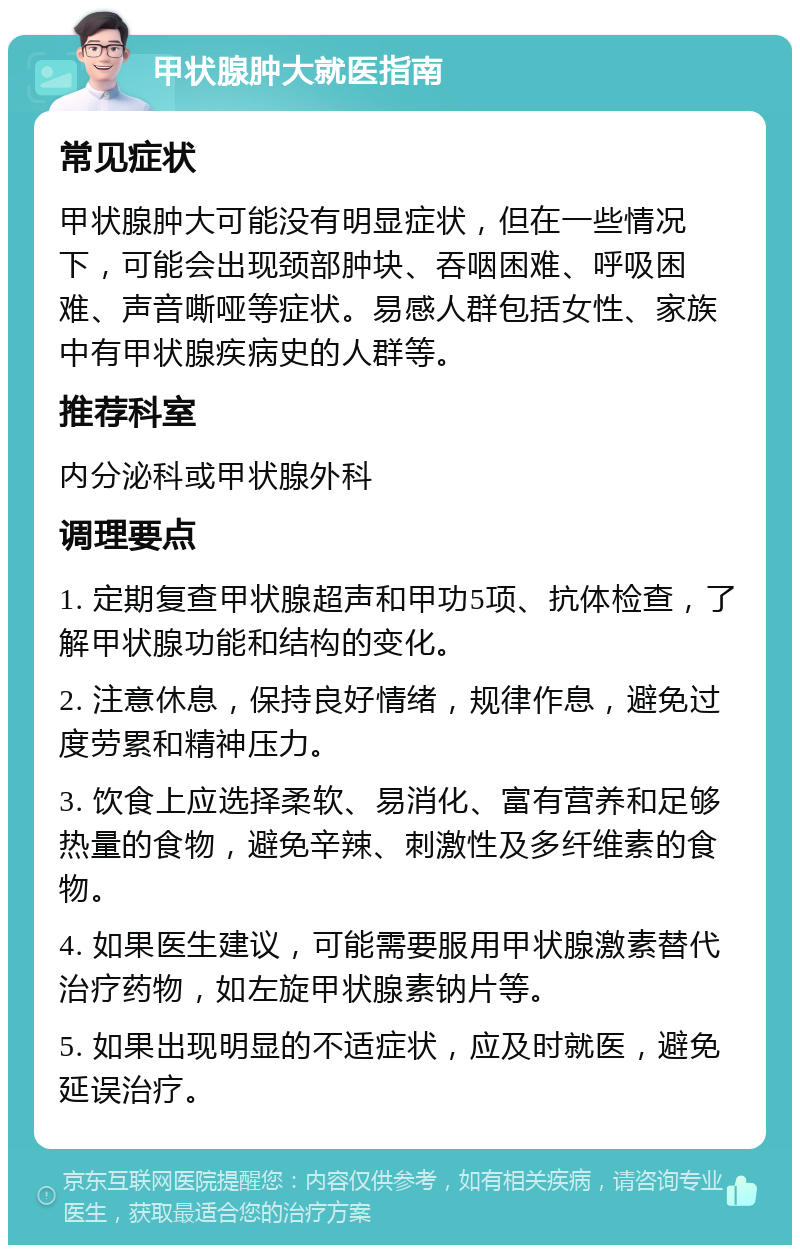 甲状腺肿大就医指南 常见症状 甲状腺肿大可能没有明显症状，但在一些情况下，可能会出现颈部肿块、吞咽困难、呼吸困难、声音嘶哑等症状。易感人群包括女性、家族中有甲状腺疾病史的人群等。 推荐科室 内分泌科或甲状腺外科 调理要点 1. 定期复查甲状腺超声和甲功5项、抗体检查，了解甲状腺功能和结构的变化。 2. 注意休息，保持良好情绪，规律作息，避免过度劳累和精神压力。 3. 饮食上应选择柔软、易消化、富有营养和足够热量的食物，避免辛辣、刺激性及多纤维素的食物。 4. 如果医生建议，可能需要服用甲状腺激素替代治疗药物，如左旋甲状腺素钠片等。 5. 如果出现明显的不适症状，应及时就医，避免延误治疗。