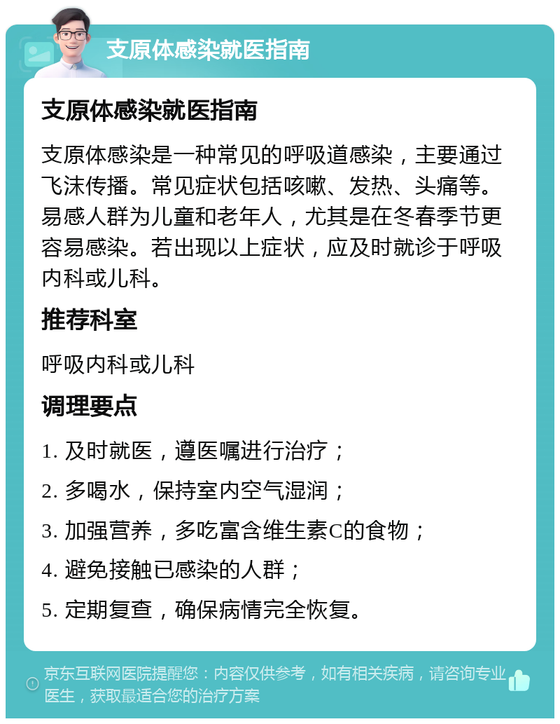 支原体感染就医指南 支原体感染就医指南 支原体感染是一种常见的呼吸道感染，主要通过飞沫传播。常见症状包括咳嗽、发热、头痛等。易感人群为儿童和老年人，尤其是在冬春季节更容易感染。若出现以上症状，应及时就诊于呼吸内科或儿科。 推荐科室 呼吸内科或儿科 调理要点 1. 及时就医，遵医嘱进行治疗； 2. 多喝水，保持室内空气湿润； 3. 加强营养，多吃富含维生素C的食物； 4. 避免接触已感染的人群； 5. 定期复查，确保病情完全恢复。