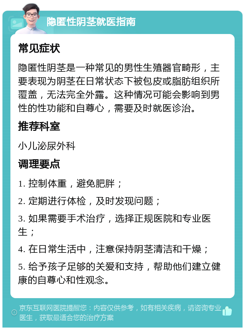 隐匿性阴茎就医指南 常见症状 隐匿性阴茎是一种常见的男性生殖器官畸形，主要表现为阴茎在日常状态下被包皮或脂肪组织所覆盖，无法完全外露。这种情况可能会影响到男性的性功能和自尊心，需要及时就医诊治。 推荐科室 小儿泌尿外科 调理要点 1. 控制体重，避免肥胖； 2. 定期进行体检，及时发现问题； 3. 如果需要手术治疗，选择正规医院和专业医生； 4. 在日常生活中，注意保持阴茎清洁和干燥； 5. 给予孩子足够的关爱和支持，帮助他们建立健康的自尊心和性观念。