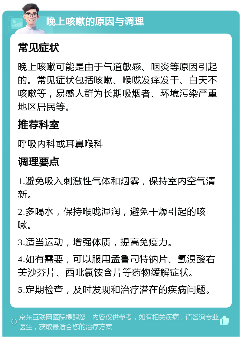 晚上咳嗽的原因与调理 常见症状 晚上咳嗽可能是由于气道敏感、咽炎等原因引起的。常见症状包括咳嗽、喉咙发痒发干、白天不咳嗽等，易感人群为长期吸烟者、环境污染严重地区居民等。 推荐科室 呼吸内科或耳鼻喉科 调理要点 1.避免吸入刺激性气体和烟雾，保持室内空气清新。 2.多喝水，保持喉咙湿润，避免干燥引起的咳嗽。 3.适当运动，增强体质，提高免疫力。 4.如有需要，可以服用孟鲁司特钠片、氢溴酸右美沙芬片、西吡氯铵含片等药物缓解症状。 5.定期检查，及时发现和治疗潜在的疾病问题。