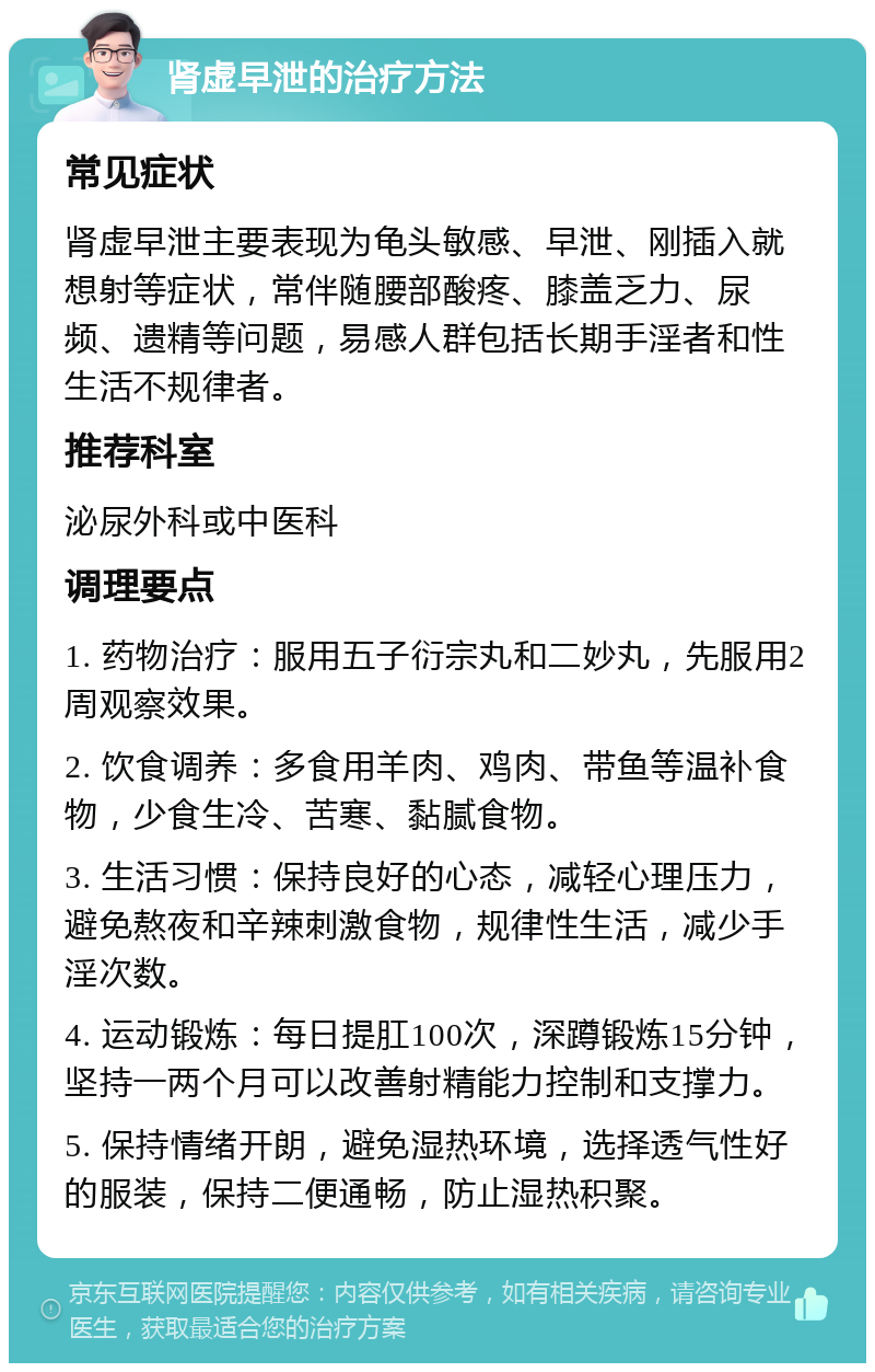 肾虚早泄的治疗方法 常见症状 肾虚早泄主要表现为龟头敏感、早泄、刚插入就想射等症状，常伴随腰部酸疼、膝盖乏力、尿频、遗精等问题，易感人群包括长期手淫者和性生活不规律者。 推荐科室 泌尿外科或中医科 调理要点 1. 药物治疗：服用五子衍宗丸和二妙丸，先服用2周观察效果。 2. 饮食调养：多食用羊肉、鸡肉、带鱼等温补食物，少食生冷、苦寒、黏腻食物。 3. 生活习惯：保持良好的心态，减轻心理压力，避免熬夜和辛辣刺激食物，规律性生活，减少手淫次数。 4. 运动锻炼：每日提肛100次，深蹲锻炼15分钟，坚持一两个月可以改善射精能力控制和支撑力。 5. 保持情绪开朗，避免湿热环境，选择透气性好的服装，保持二便通畅，防止湿热积聚。