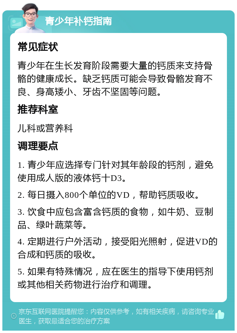 青少年补钙指南 常见症状 青少年在生长发育阶段需要大量的钙质来支持骨骼的健康成长。缺乏钙质可能会导致骨骼发育不良、身高矮小、牙齿不坚固等问题。 推荐科室 儿科或营养科 调理要点 1. 青少年应选择专门针对其年龄段的钙剂，避免使用成人版的液体钙十D3。 2. 每日摄入800个单位的VD，帮助钙质吸收。 3. 饮食中应包含富含钙质的食物，如牛奶、豆制品、绿叶蔬菜等。 4. 定期进行户外活动，接受阳光照射，促进VD的合成和钙质的吸收。 5. 如果有特殊情况，应在医生的指导下使用钙剂或其他相关药物进行治疗和调理。