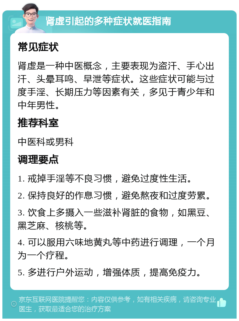 肾虚引起的多种症状就医指南 常见症状 肾虚是一种中医概念，主要表现为盗汗、手心出汗、头晕耳鸣、早泄等症状。这些症状可能与过度手淫、长期压力等因素有关，多见于青少年和中年男性。 推荐科室 中医科或男科 调理要点 1. 戒掉手淫等不良习惯，避免过度性生活。 2. 保持良好的作息习惯，避免熬夜和过度劳累。 3. 饮食上多摄入一些滋补肾脏的食物，如黑豆、黑芝麻、核桃等。 4. 可以服用六味地黄丸等中药进行调理，一个月为一个疗程。 5. 多进行户外运动，增强体质，提高免疫力。