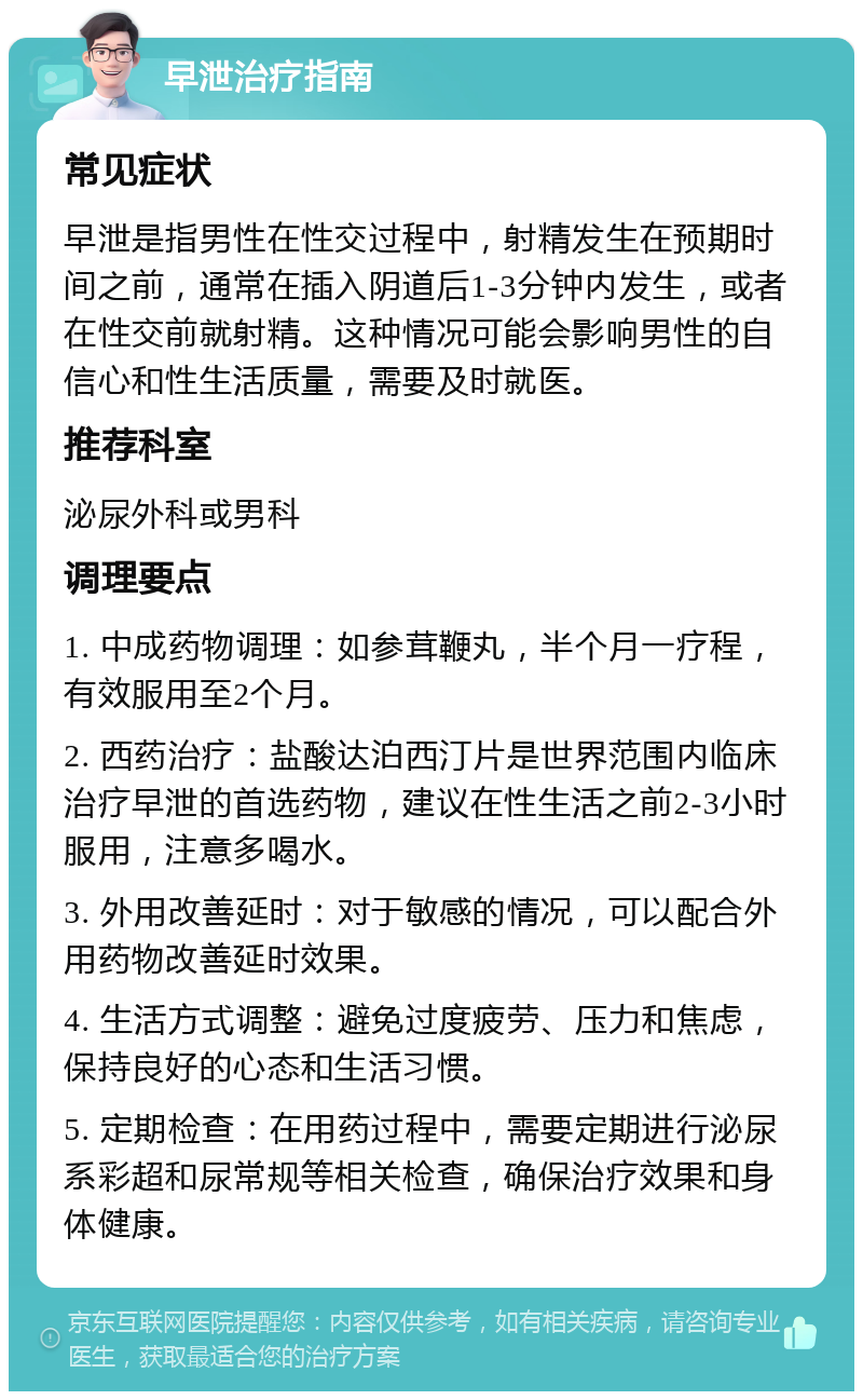 早泄治疗指南 常见症状 早泄是指男性在性交过程中，射精发生在预期时间之前，通常在插入阴道后1-3分钟内发生，或者在性交前就射精。这种情况可能会影响男性的自信心和性生活质量，需要及时就医。 推荐科室 泌尿外科或男科 调理要点 1. 中成药物调理：如参茸鞭丸，半个月一疗程，有效服用至2个月。 2. 西药治疗：盐酸达泊西汀片是世界范围内临床治疗早泄的首选药物，建议在性生活之前2-3小时服用，注意多喝水。 3. 外用改善延时：对于敏感的情况，可以配合外用药物改善延时效果。 4. 生活方式调整：避免过度疲劳、压力和焦虑，保持良好的心态和生活习惯。 5. 定期检查：在用药过程中，需要定期进行泌尿系彩超和尿常规等相关检查，确保治疗效果和身体健康。