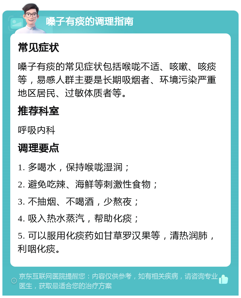 嗓子有痰的调理指南 常见症状 嗓子有痰的常见症状包括喉咙不适、咳嗽、咳痰等，易感人群主要是长期吸烟者、环境污染严重地区居民、过敏体质者等。 推荐科室 呼吸内科 调理要点 1. 多喝水，保持喉咙湿润； 2. 避免吃辣、海鲜等刺激性食物； 3. 不抽烟、不喝酒，少熬夜； 4. 吸入热水蒸汽，帮助化痰； 5. 可以服用化痰药如甘草罗汉果等，清热润肺，利咽化痰。