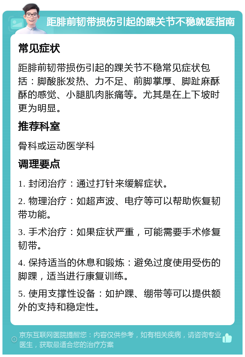 距腓前韧带损伤引起的踝关节不稳就医指南 常见症状 距腓前韧带损伤引起的踝关节不稳常见症状包括：脚酸胀发热、力不足、前脚掌厚、脚趾麻酥酥的感觉、小腿肌肉胀痛等。尤其是在上下坡时更为明显。 推荐科室 骨科或运动医学科 调理要点 1. 封闭治疗：通过打针来缓解症状。 2. 物理治疗：如超声波、电疗等可以帮助恢复韧带功能。 3. 手术治疗：如果症状严重，可能需要手术修复韧带。 4. 保持适当的休息和锻炼：避免过度使用受伤的脚踝，适当进行康复训练。 5. 使用支撑性设备：如护踝、绷带等可以提供额外的支持和稳定性。