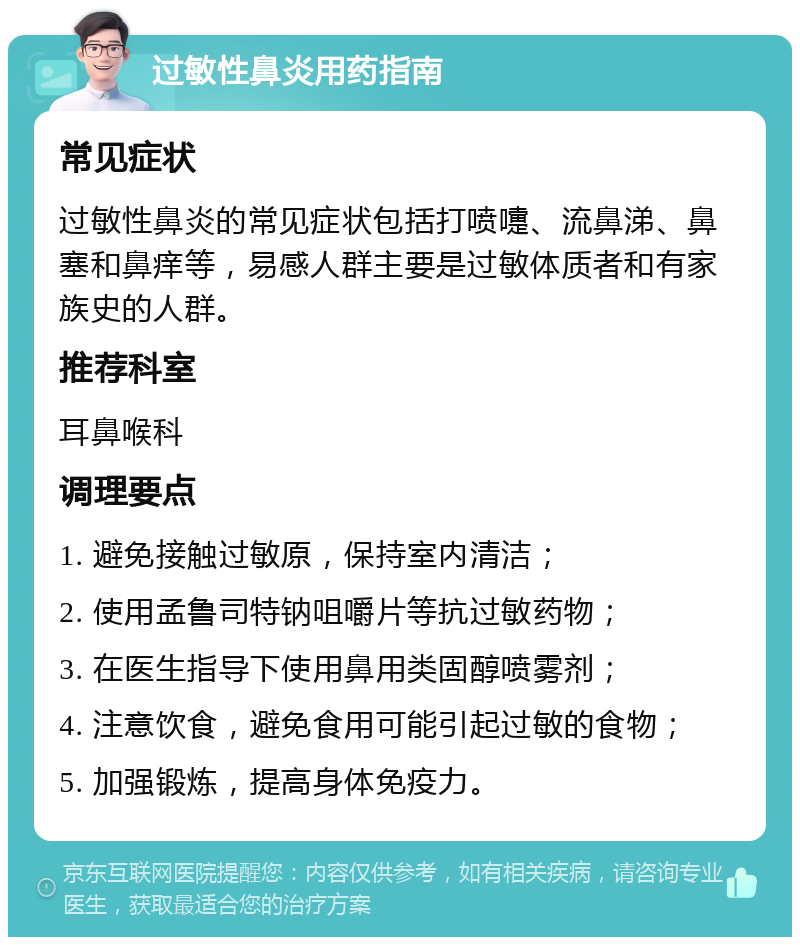 过敏性鼻炎用药指南 常见症状 过敏性鼻炎的常见症状包括打喷嚏、流鼻涕、鼻塞和鼻痒等，易感人群主要是过敏体质者和有家族史的人群。 推荐科室 耳鼻喉科 调理要点 1. 避免接触过敏原，保持室内清洁； 2. 使用孟鲁司特钠咀嚼片等抗过敏药物； 3. 在医生指导下使用鼻用类固醇喷雾剂； 4. 注意饮食，避免食用可能引起过敏的食物； 5. 加强锻炼，提高身体免疫力。