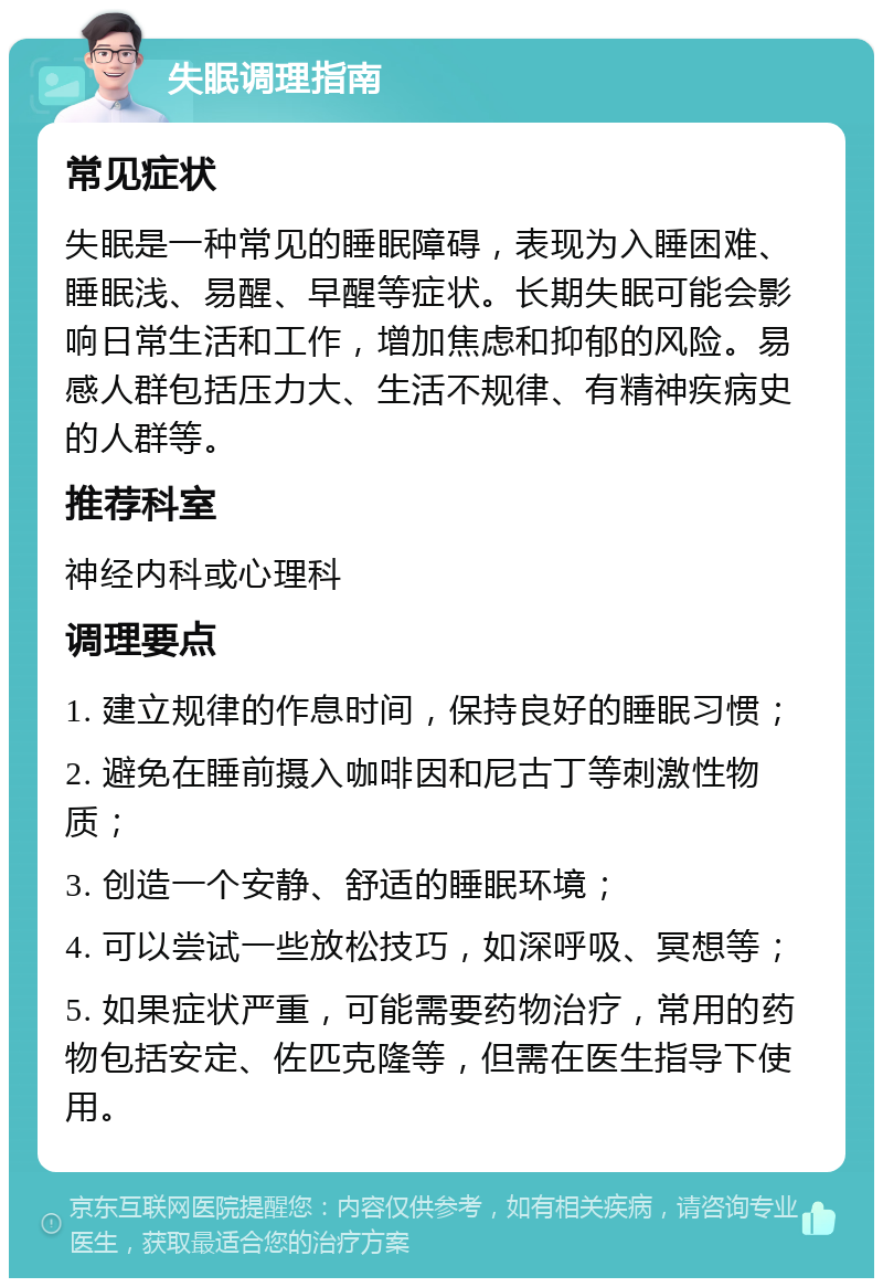 失眠调理指南 常见症状 失眠是一种常见的睡眠障碍，表现为入睡困难、睡眠浅、易醒、早醒等症状。长期失眠可能会影响日常生活和工作，增加焦虑和抑郁的风险。易感人群包括压力大、生活不规律、有精神疾病史的人群等。 推荐科室 神经内科或心理科 调理要点 1. 建立规律的作息时间，保持良好的睡眠习惯； 2. 避免在睡前摄入咖啡因和尼古丁等刺激性物质； 3. 创造一个安静、舒适的睡眠环境； 4. 可以尝试一些放松技巧，如深呼吸、冥想等； 5. 如果症状严重，可能需要药物治疗，常用的药物包括安定、佐匹克隆等，但需在医生指导下使用。