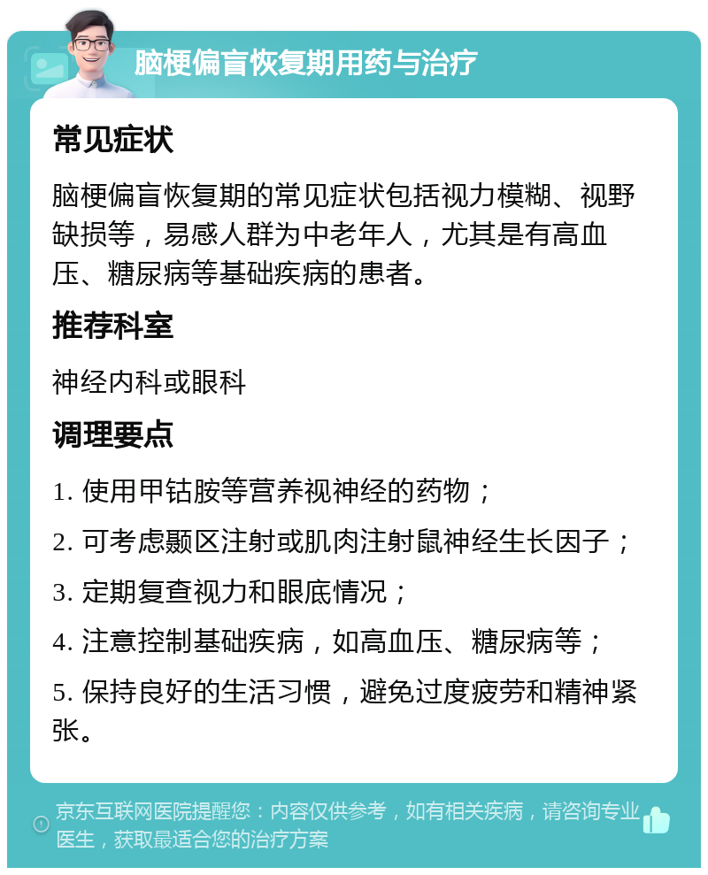 脑梗偏盲恢复期用药与治疗 常见症状 脑梗偏盲恢复期的常见症状包括视力模糊、视野缺损等，易感人群为中老年人，尤其是有高血压、糖尿病等基础疾病的患者。 推荐科室 神经内科或眼科 调理要点 1. 使用甲钴胺等营养视神经的药物； 2. 可考虑颞区注射或肌肉注射鼠神经生长因子； 3. 定期复查视力和眼底情况； 4. 注意控制基础疾病，如高血压、糖尿病等； 5. 保持良好的生活习惯，避免过度疲劳和精神紧张。