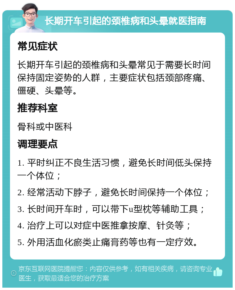 长期开车引起的颈椎病和头晕就医指南 常见症状 长期开车引起的颈椎病和头晕常见于需要长时间保持固定姿势的人群，主要症状包括颈部疼痛、僵硬、头晕等。 推荐科室 骨科或中医科 调理要点 1. 平时纠正不良生活习惯，避免长时间低头保持一个体位； 2. 经常活动下脖子，避免长时间保持一个体位； 3. 长时间开车时，可以带下u型枕等辅助工具； 4. 治疗上可以对症中医推拿按摩、针灸等； 5. 外用活血化瘀类止痛膏药等也有一定疗效。