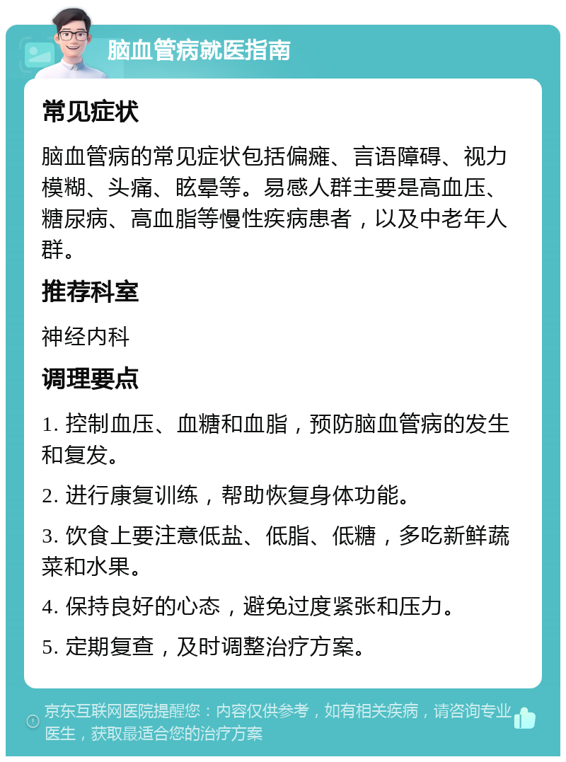 脑血管病就医指南 常见症状 脑血管病的常见症状包括偏瘫、言语障碍、视力模糊、头痛、眩晕等。易感人群主要是高血压、糖尿病、高血脂等慢性疾病患者，以及中老年人群。 推荐科室 神经内科 调理要点 1. 控制血压、血糖和血脂，预防脑血管病的发生和复发。 2. 进行康复训练，帮助恢复身体功能。 3. 饮食上要注意低盐、低脂、低糖，多吃新鲜蔬菜和水果。 4. 保持良好的心态，避免过度紧张和压力。 5. 定期复查，及时调整治疗方案。