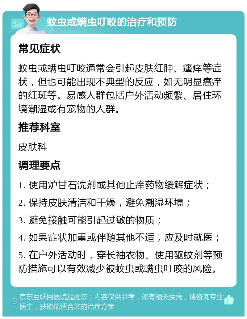 蚊虫或螨虫叮咬的治疗和预防 常见症状 蚊虫或螨虫叮咬通常会引起皮肤红肿、瘙痒等症状，但也可能出现不典型的反应，如无明显瘙痒的红斑等。易感人群包括户外活动频繁、居住环境潮湿或有宠物的人群。 推荐科室 皮肤科 调理要点 1. 使用炉甘石洗剂或其他止痒药物缓解症状； 2. 保持皮肤清洁和干燥，避免潮湿环境； 3. 避免接触可能引起过敏的物质； 4. 如果症状加重或伴随其他不适，应及时就医； 5. 在户外活动时，穿长袖衣物、使用驱蚊剂等预防措施可以有效减少被蚊虫或螨虫叮咬的风险。