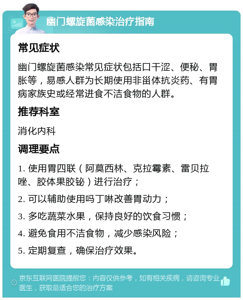 幽门螺旋菌感染治疗指南 常见症状 幽门螺旋菌感染常见症状包括口干涩、便秘、胃胀等，易感人群为长期使用非甾体抗炎药、有胃病家族史或经常进食不洁食物的人群。 推荐科室 消化内科 调理要点 1. 使用胃四联（阿莫西林、克拉霉素、雷贝拉唑、胶体果胶铋）进行治疗； 2. 可以辅助使用吗丁啉改善胃动力； 3. 多吃蔬菜水果，保持良好的饮食习惯； 4. 避免食用不洁食物，减少感染风险； 5. 定期复查，确保治疗效果。