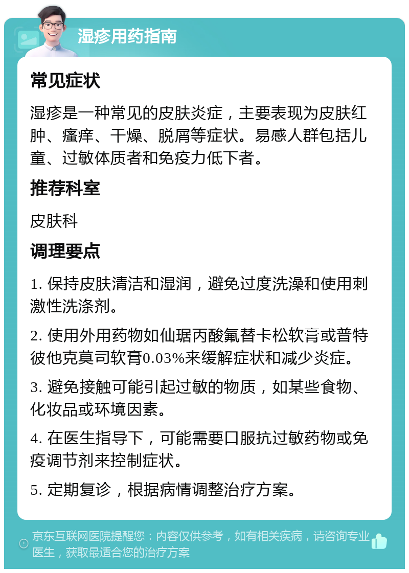 湿疹用药指南 常见症状 湿疹是一种常见的皮肤炎症，主要表现为皮肤红肿、瘙痒、干燥、脱屑等症状。易感人群包括儿童、过敏体质者和免疫力低下者。 推荐科室 皮肤科 调理要点 1. 保持皮肤清洁和湿润，避免过度洗澡和使用刺激性洗涤剂。 2. 使用外用药物如仙琚丙酸氟替卡松软膏或普特彼他克莫司软膏0.03%来缓解症状和减少炎症。 3. 避免接触可能引起过敏的物质，如某些食物、化妆品或环境因素。 4. 在医生指导下，可能需要口服抗过敏药物或免疫调节剂来控制症状。 5. 定期复诊，根据病情调整治疗方案。