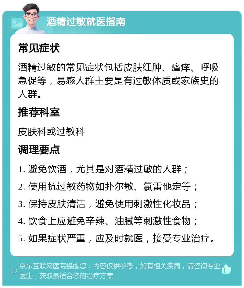 酒精过敏就医指南 常见症状 酒精过敏的常见症状包括皮肤红肿、瘙痒、呼吸急促等，易感人群主要是有过敏体质或家族史的人群。 推荐科室 皮肤科或过敏科 调理要点 1. 避免饮酒，尤其是对酒精过敏的人群； 2. 使用抗过敏药物如扑尔敏、氯雷他定等； 3. 保持皮肤清洁，避免使用刺激性化妆品； 4. 饮食上应避免辛辣、油腻等刺激性食物； 5. 如果症状严重，应及时就医，接受专业治疗。