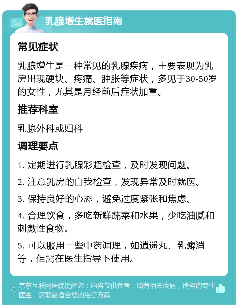 乳腺增生就医指南 常见症状 乳腺增生是一种常见的乳腺疾病，主要表现为乳房出现硬块、疼痛、肿胀等症状，多见于30-50岁的女性，尤其是月经前后症状加重。 推荐科室 乳腺外科或妇科 调理要点 1. 定期进行乳腺彩超检查，及时发现问题。 2. 注意乳房的自我检查，发现异常及时就医。 3. 保持良好的心态，避免过度紧张和焦虑。 4. 合理饮食，多吃新鲜蔬菜和水果，少吃油腻和刺激性食物。 5. 可以服用一些中药调理，如逍遥丸、乳癖消等，但需在医生指导下使用。