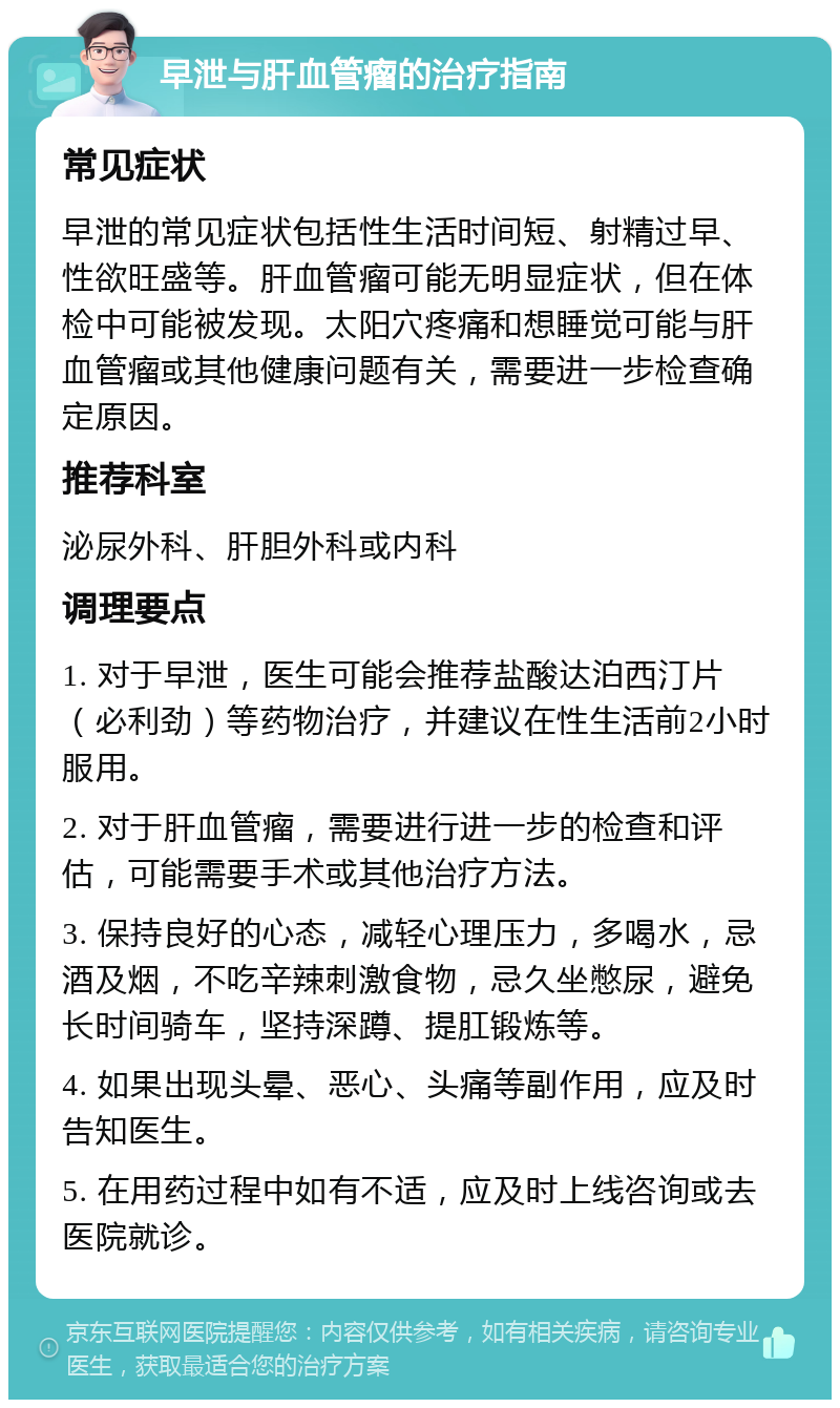 早泄与肝血管瘤的治疗指南 常见症状 早泄的常见症状包括性生活时间短、射精过早、性欲旺盛等。肝血管瘤可能无明显症状，但在体检中可能被发现。太阳穴疼痛和想睡觉可能与肝血管瘤或其他健康问题有关，需要进一步检查确定原因。 推荐科室 泌尿外科、肝胆外科或内科 调理要点 1. 对于早泄，医生可能会推荐盐酸达泊西汀片（必利劲）等药物治疗，并建议在性生活前2小时服用。 2. 对于肝血管瘤，需要进行进一步的检查和评估，可能需要手术或其他治疗方法。 3. 保持良好的心态，减轻心理压力，多喝水，忌酒及烟，不吃辛辣刺激食物，忌久坐憋尿，避免长时间骑车，坚持深蹲、提肛锻炼等。 4. 如果出现头晕、恶心、头痛等副作用，应及时告知医生。 5. 在用药过程中如有不适，应及时上线咨询或去医院就诊。