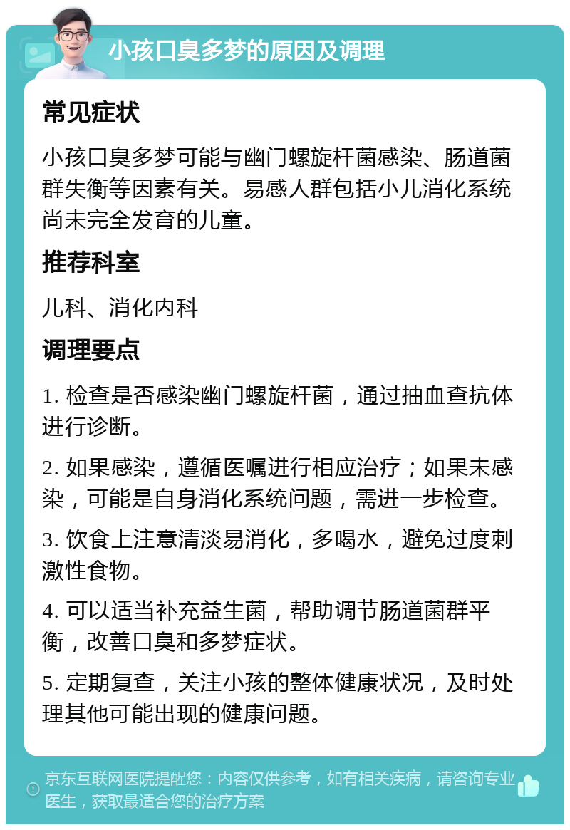 小孩口臭多梦的原因及调理 常见症状 小孩口臭多梦可能与幽门螺旋杆菌感染、肠道菌群失衡等因素有关。易感人群包括小儿消化系统尚未完全发育的儿童。 推荐科室 儿科、消化内科 调理要点 1. 检查是否感染幽门螺旋杆菌，通过抽血查抗体进行诊断。 2. 如果感染，遵循医嘱进行相应治疗；如果未感染，可能是自身消化系统问题，需进一步检查。 3. 饮食上注意清淡易消化，多喝水，避免过度刺激性食物。 4. 可以适当补充益生菌，帮助调节肠道菌群平衡，改善口臭和多梦症状。 5. 定期复查，关注小孩的整体健康状况，及时处理其他可能出现的健康问题。