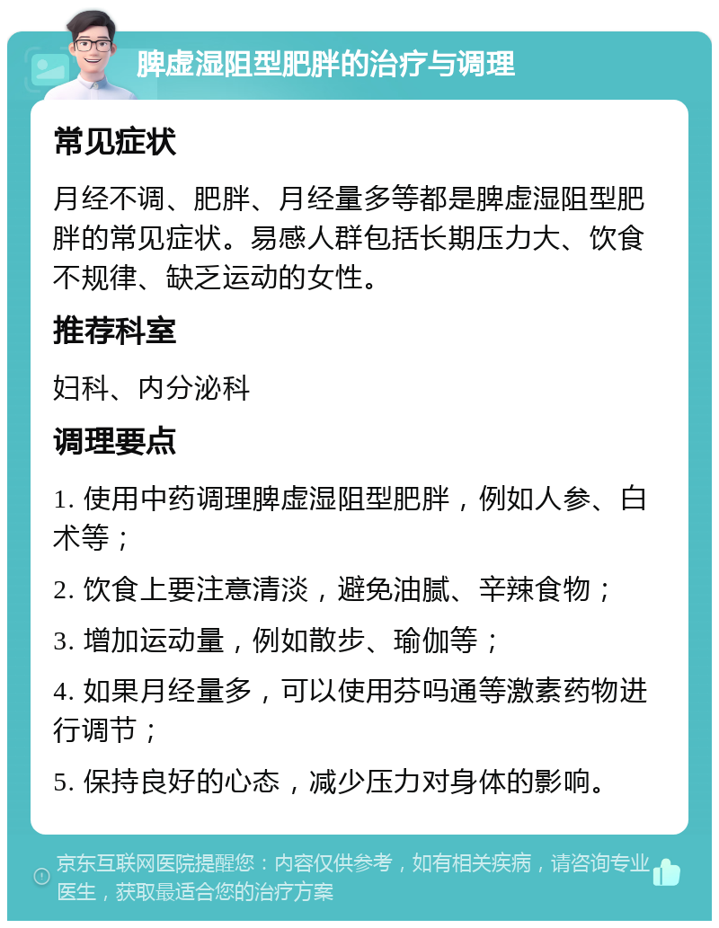 脾虚湿阻型肥胖的治疗与调理 常见症状 月经不调、肥胖、月经量多等都是脾虚湿阻型肥胖的常见症状。易感人群包括长期压力大、饮食不规律、缺乏运动的女性。 推荐科室 妇科、内分泌科 调理要点 1. 使用中药调理脾虚湿阻型肥胖，例如人参、白术等； 2. 饮食上要注意清淡，避免油腻、辛辣食物； 3. 增加运动量，例如散步、瑜伽等； 4. 如果月经量多，可以使用芬吗通等激素药物进行调节； 5. 保持良好的心态，减少压力对身体的影响。