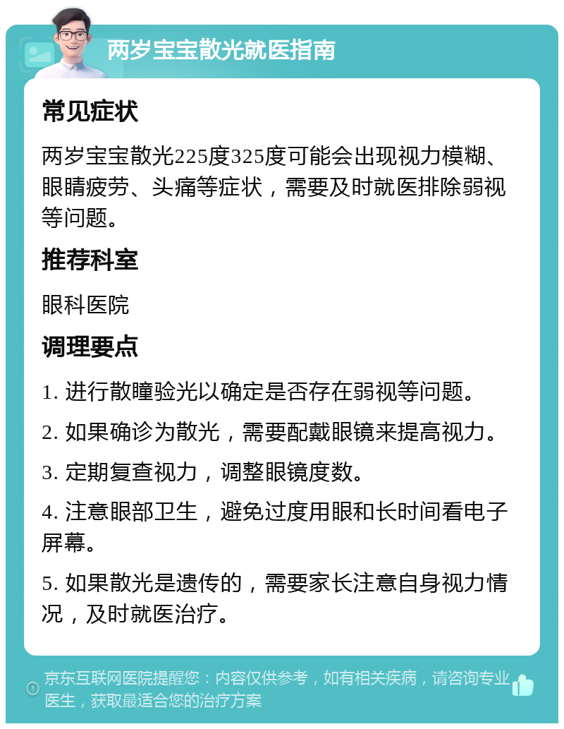 两岁宝宝散光就医指南 常见症状 两岁宝宝散光225度325度可能会出现视力模糊、眼睛疲劳、头痛等症状，需要及时就医排除弱视等问题。 推荐科室 眼科医院 调理要点 1. 进行散瞳验光以确定是否存在弱视等问题。 2. 如果确诊为散光，需要配戴眼镜来提高视力。 3. 定期复查视力，调整眼镜度数。 4. 注意眼部卫生，避免过度用眼和长时间看电子屏幕。 5. 如果散光是遗传的，需要家长注意自身视力情况，及时就医治疗。