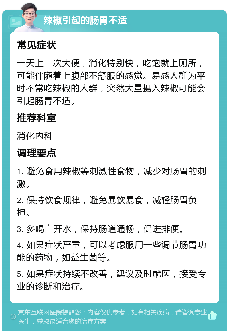 辣椒引起的肠胃不适 常见症状 一天上三次大便，消化特别快，吃饱就上厕所，可能伴随着上腹部不舒服的感觉。易感人群为平时不常吃辣椒的人群，突然大量摄入辣椒可能会引起肠胃不适。 推荐科室 消化内科 调理要点 1. 避免食用辣椒等刺激性食物，减少对肠胃的刺激。 2. 保持饮食规律，避免暴饮暴食，减轻肠胃负担。 3. 多喝白开水，保持肠道通畅，促进排便。 4. 如果症状严重，可以考虑服用一些调节肠胃功能的药物，如益生菌等。 5. 如果症状持续不改善，建议及时就医，接受专业的诊断和治疗。