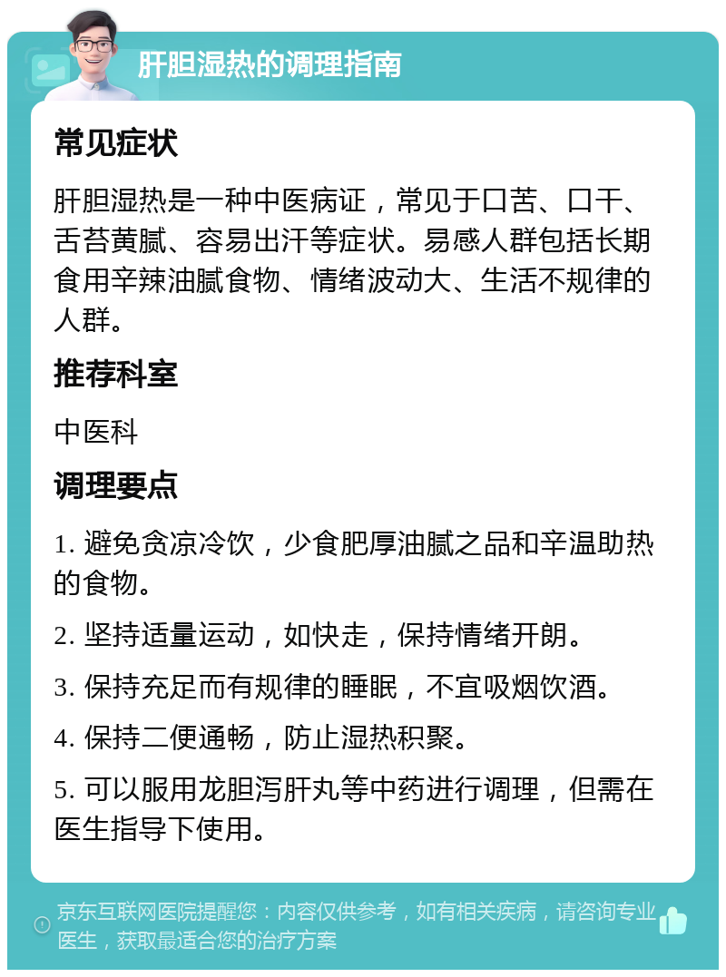 肝胆湿热的调理指南 常见症状 肝胆湿热是一种中医病证，常见于口苦、口干、舌苔黄腻、容易出汗等症状。易感人群包括长期食用辛辣油腻食物、情绪波动大、生活不规律的人群。 推荐科室 中医科 调理要点 1. 避免贪凉冷饮，少食肥厚油腻之品和辛温助热的食物。 2. 坚持适量运动，如快走，保持情绪开朗。 3. 保持充足而有规律的睡眠，不宜吸烟饮酒。 4. 保持二便通畅，防止湿热积聚。 5. 可以服用龙胆泻肝丸等中药进行调理，但需在医生指导下使用。