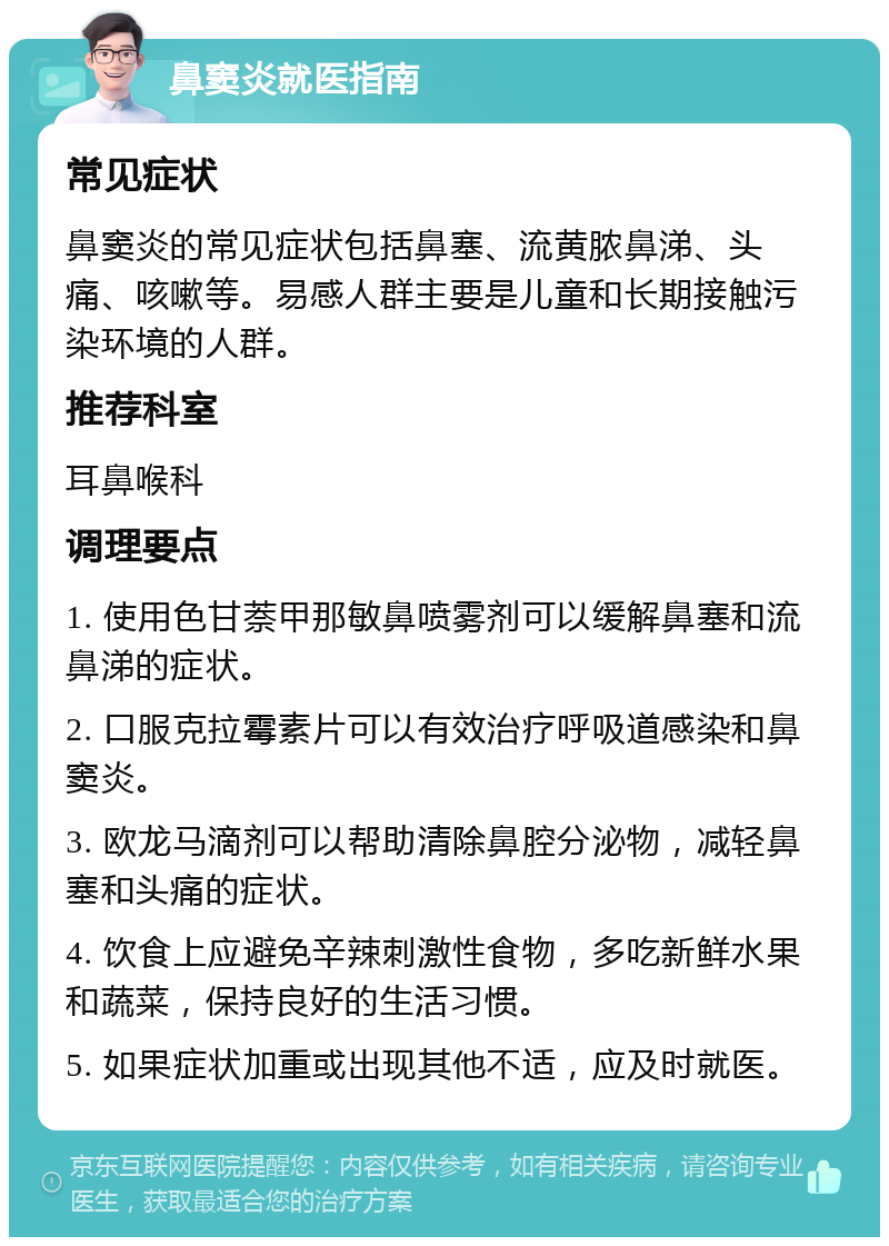 鼻窦炎就医指南 常见症状 鼻窦炎的常见症状包括鼻塞、流黄脓鼻涕、头痛、咳嗽等。易感人群主要是儿童和长期接触污染环境的人群。 推荐科室 耳鼻喉科 调理要点 1. 使用色甘萘甲那敏鼻喷雾剂可以缓解鼻塞和流鼻涕的症状。 2. 口服克拉霉素片可以有效治疗呼吸道感染和鼻窦炎。 3. 欧龙马滴剂可以帮助清除鼻腔分泌物，减轻鼻塞和头痛的症状。 4. 饮食上应避免辛辣刺激性食物，多吃新鲜水果和蔬菜，保持良好的生活习惯。 5. 如果症状加重或出现其他不适，应及时就医。