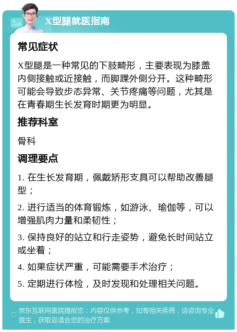 X型腿就医指南 常见症状 X型腿是一种常见的下肢畸形，主要表现为膝盖内侧接触或近接触，而脚踝外侧分开。这种畸形可能会导致步态异常、关节疼痛等问题，尤其是在青春期生长发育时期更为明显。 推荐科室 骨科 调理要点 1. 在生长发育期，佩戴矫形支具可以帮助改善腿型； 2. 进行适当的体育锻炼，如游泳、瑜伽等，可以增强肌肉力量和柔韧性； 3. 保持良好的站立和行走姿势，避免长时间站立或坐着； 4. 如果症状严重，可能需要手术治疗； 5. 定期进行体检，及时发现和处理相关问题。