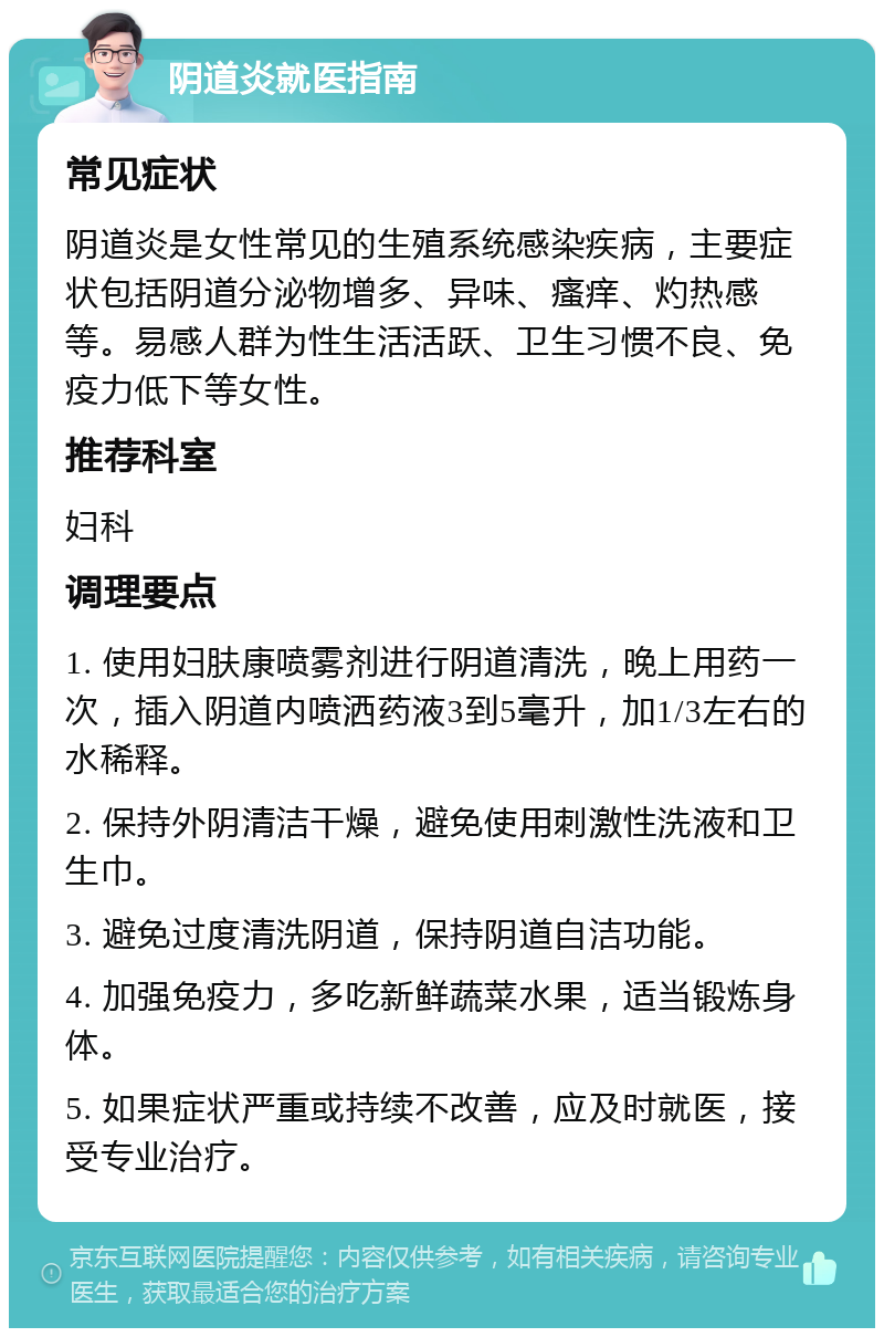 阴道炎就医指南 常见症状 阴道炎是女性常见的生殖系统感染疾病，主要症状包括阴道分泌物增多、异味、瘙痒、灼热感等。易感人群为性生活活跃、卫生习惯不良、免疫力低下等女性。 推荐科室 妇科 调理要点 1. 使用妇肤康喷雾剂进行阴道清洗，晚上用药一次，插入阴道内喷洒药液3到5毫升，加1/3左右的水稀释。 2. 保持外阴清洁干燥，避免使用刺激性洗液和卫生巾。 3. 避免过度清洗阴道，保持阴道自洁功能。 4. 加强免疫力，多吃新鲜蔬菜水果，适当锻炼身体。 5. 如果症状严重或持续不改善，应及时就医，接受专业治疗。