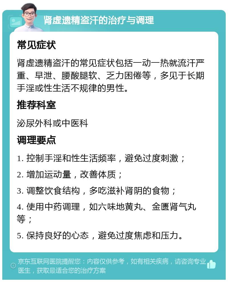 肾虚遗精盗汗的治疗与调理 常见症状 肾虚遗精盗汗的常见症状包括一动一热就流汗严重、早泄、腰酸腿软、乏力困倦等，多见于长期手淫或性生活不规律的男性。 推荐科室 泌尿外科或中医科 调理要点 1. 控制手淫和性生活频率，避免过度刺激； 2. 增加运动量，改善体质； 3. 调整饮食结构，多吃滋补肾阴的食物； 4. 使用中药调理，如六味地黄丸、金匮肾气丸等； 5. 保持良好的心态，避免过度焦虑和压力。