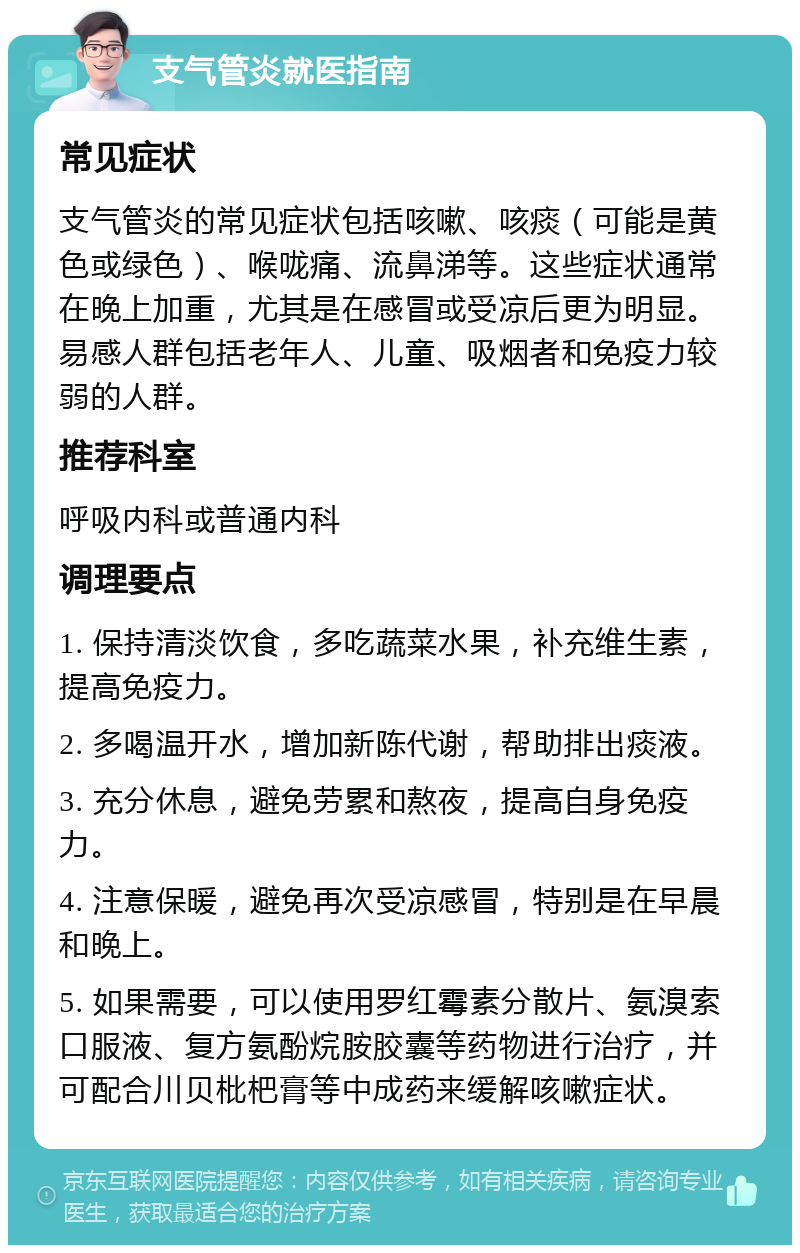 支气管炎就医指南 常见症状 支气管炎的常见症状包括咳嗽、咳痰（可能是黄色或绿色）、喉咙痛、流鼻涕等。这些症状通常在晚上加重，尤其是在感冒或受凉后更为明显。易感人群包括老年人、儿童、吸烟者和免疫力较弱的人群。 推荐科室 呼吸内科或普通内科 调理要点 1. 保持清淡饮食，多吃蔬菜水果，补充维生素，提高免疫力。 2. 多喝温开水，增加新陈代谢，帮助排出痰液。 3. 充分休息，避免劳累和熬夜，提高自身免疫力。 4. 注意保暖，避免再次受凉感冒，特别是在早晨和晚上。 5. 如果需要，可以使用罗红霉素分散片、氨溴索口服液、复方氨酚烷胺胶囊等药物进行治疗，并可配合川贝枇杷膏等中成药来缓解咳嗽症状。