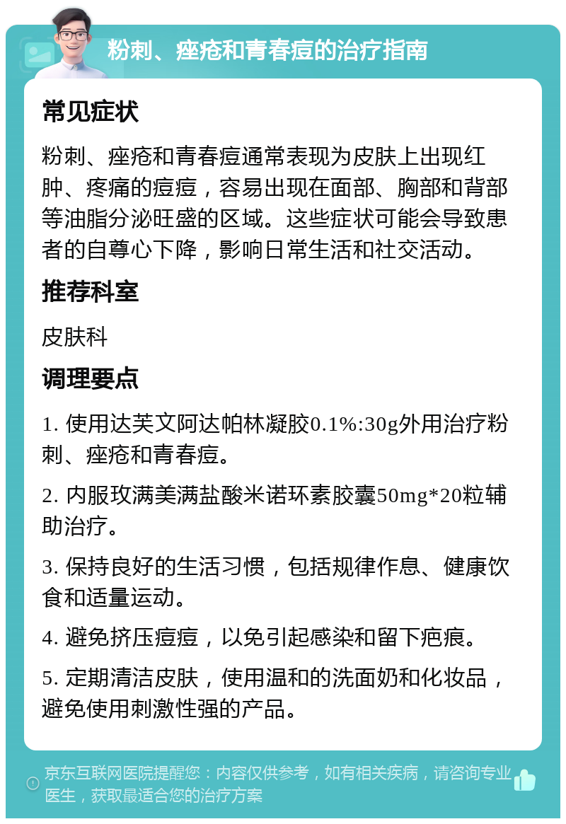 粉刺、痤疮和青春痘的治疗指南 常见症状 粉刺、痤疮和青春痘通常表现为皮肤上出现红肿、疼痛的痘痘，容易出现在面部、胸部和背部等油脂分泌旺盛的区域。这些症状可能会导致患者的自尊心下降，影响日常生活和社交活动。 推荐科室 皮肤科 调理要点 1. 使用达芙文阿达帕林凝胶0.1%:30g外用治疗粉刺、痤疮和青春痘。 2. 内服玫满美满盐酸米诺环素胶囊50mg*20粒辅助治疗。 3. 保持良好的生活习惯，包括规律作息、健康饮食和适量运动。 4. 避免挤压痘痘，以免引起感染和留下疤痕。 5. 定期清洁皮肤，使用温和的洗面奶和化妆品，避免使用刺激性强的产品。