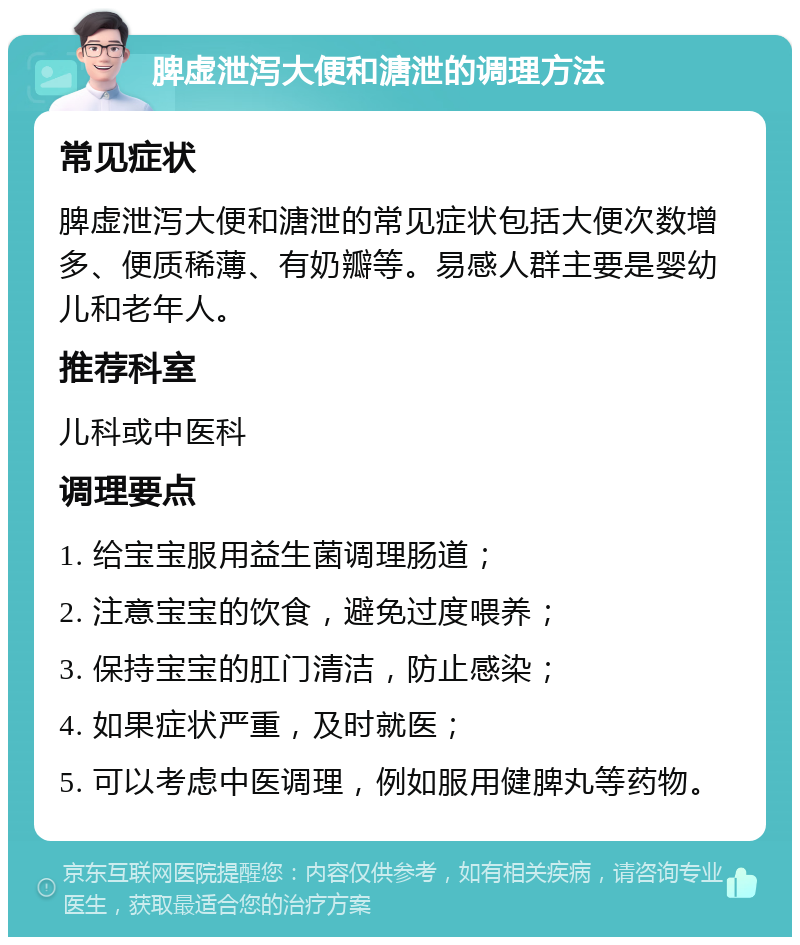 脾虚泄泻大便和溏泄的调理方法 常见症状 脾虚泄泻大便和溏泄的常见症状包括大便次数增多、便质稀薄、有奶瓣等。易感人群主要是婴幼儿和老年人。 推荐科室 儿科或中医科 调理要点 1. 给宝宝服用益生菌调理肠道； 2. 注意宝宝的饮食，避免过度喂养； 3. 保持宝宝的肛门清洁，防止感染； 4. 如果症状严重，及时就医； 5. 可以考虑中医调理，例如服用健脾丸等药物。