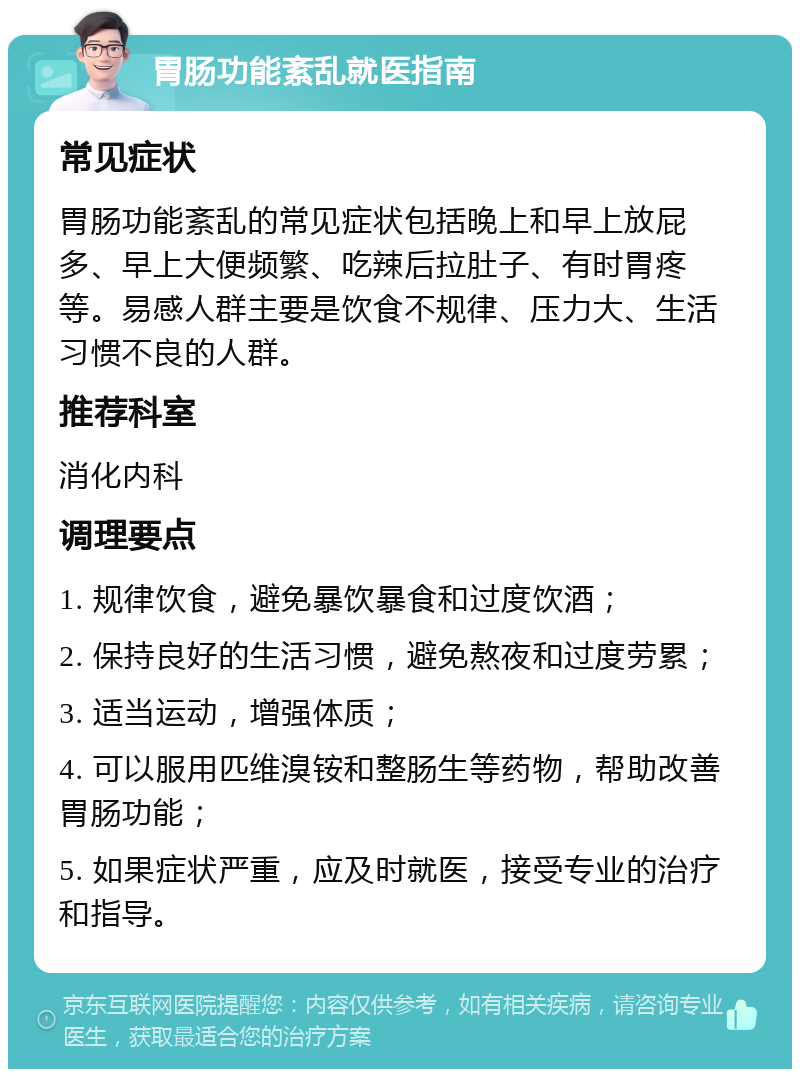 胃肠功能紊乱就医指南 常见症状 胃肠功能紊乱的常见症状包括晚上和早上放屁多、早上大便频繁、吃辣后拉肚子、有时胃疼等。易感人群主要是饮食不规律、压力大、生活习惯不良的人群。 推荐科室 消化内科 调理要点 1. 规律饮食，避免暴饮暴食和过度饮酒； 2. 保持良好的生活习惯，避免熬夜和过度劳累； 3. 适当运动，增强体质； 4. 可以服用匹维溴铵和整肠生等药物，帮助改善胃肠功能； 5. 如果症状严重，应及时就医，接受专业的治疗和指导。