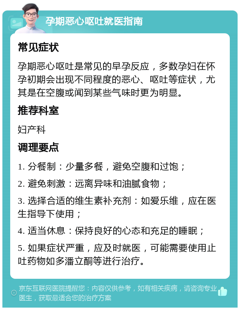 孕期恶心呕吐就医指南 常见症状 孕期恶心呕吐是常见的早孕反应，多数孕妇在怀孕初期会出现不同程度的恶心、呕吐等症状，尤其是在空腹或闻到某些气味时更为明显。 推荐科室 妇产科 调理要点 1. 分餐制：少量多餐，避免空腹和过饱； 2. 避免刺激：远离异味和油腻食物； 3. 选择合适的维生素补充剂：如爱乐维，应在医生指导下使用； 4. 适当休息：保持良好的心态和充足的睡眠； 5. 如果症状严重，应及时就医，可能需要使用止吐药物如多潘立酮等进行治疗。