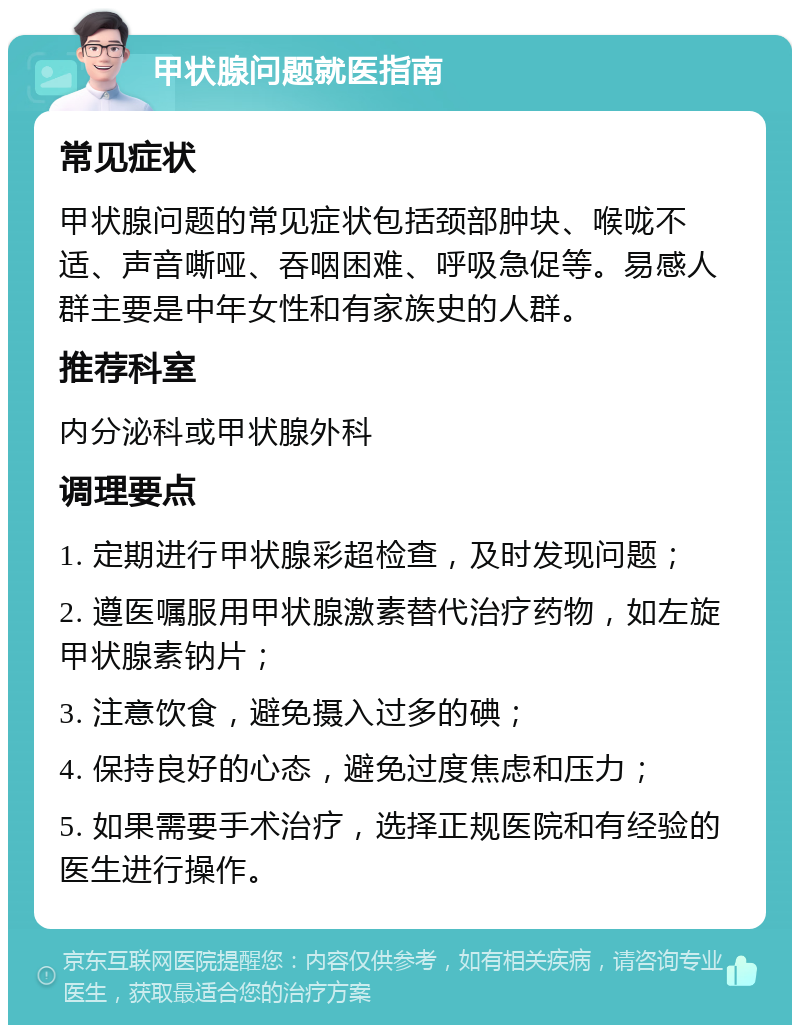 甲状腺问题就医指南 常见症状 甲状腺问题的常见症状包括颈部肿块、喉咙不适、声音嘶哑、吞咽困难、呼吸急促等。易感人群主要是中年女性和有家族史的人群。 推荐科室 内分泌科或甲状腺外科 调理要点 1. 定期进行甲状腺彩超检查，及时发现问题； 2. 遵医嘱服用甲状腺激素替代治疗药物，如左旋甲状腺素钠片； 3. 注意饮食，避免摄入过多的碘； 4. 保持良好的心态，避免过度焦虑和压力； 5. 如果需要手术治疗，选择正规医院和有经验的医生进行操作。