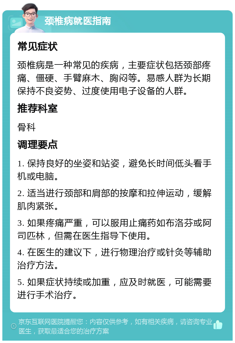 颈椎病就医指南 常见症状 颈椎病是一种常见的疾病，主要症状包括颈部疼痛、僵硬、手臂麻木、胸闷等。易感人群为长期保持不良姿势、过度使用电子设备的人群。 推荐科室 骨科 调理要点 1. 保持良好的坐姿和站姿，避免长时间低头看手机或电脑。 2. 适当进行颈部和肩部的按摩和拉伸运动，缓解肌肉紧张。 3. 如果疼痛严重，可以服用止痛药如布洛芬或阿司匹林，但需在医生指导下使用。 4. 在医生的建议下，进行物理治疗或针灸等辅助治疗方法。 5. 如果症状持续或加重，应及时就医，可能需要进行手术治疗。